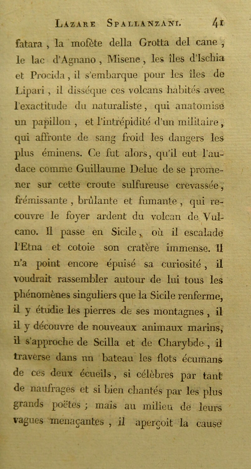 fatara , la mofète délia Grotta del cane , le lac d’Agnano , Misene, les îles dischia et Procida, il s’embarque pour les îles de Lipari , il dissèque ces volcans habités avec l'exactitude du naturaliste, qui anatomise un papillon , et l’intrépidité d’un militaire, qui affronte de sang froid les dangers les plus éminens. Ce fut alors, qu’il eut l’au- dace comme Guillaume Deluc de se prome- ner sur cette croûte sulfureuse crevassée, frémissante , brûlante et fumante , qui re- couvre le fo)ær ardent du volcan de Vul- cano. Il passe en Sicile ,, où il escalade l’Etna et cotoie son cratère immense. Il n’a point encore épuisé sa curiosité , il voudrait rassembler autour de lui tous les phénomènes singuliers que la Sicile renferme, il y étudie les pierres de ses montagnes , il il y découvre de nouveaux animaux marins, il s’approche de Scilla et de Charybde , il traverse dans un bateau les flots écumans de ces deux écueils, si célèbres par tant de naufrages et si bien chantés par les plus grands poètes j mais au milieu de leurs vagues menaçantes , il aperçoit la cause