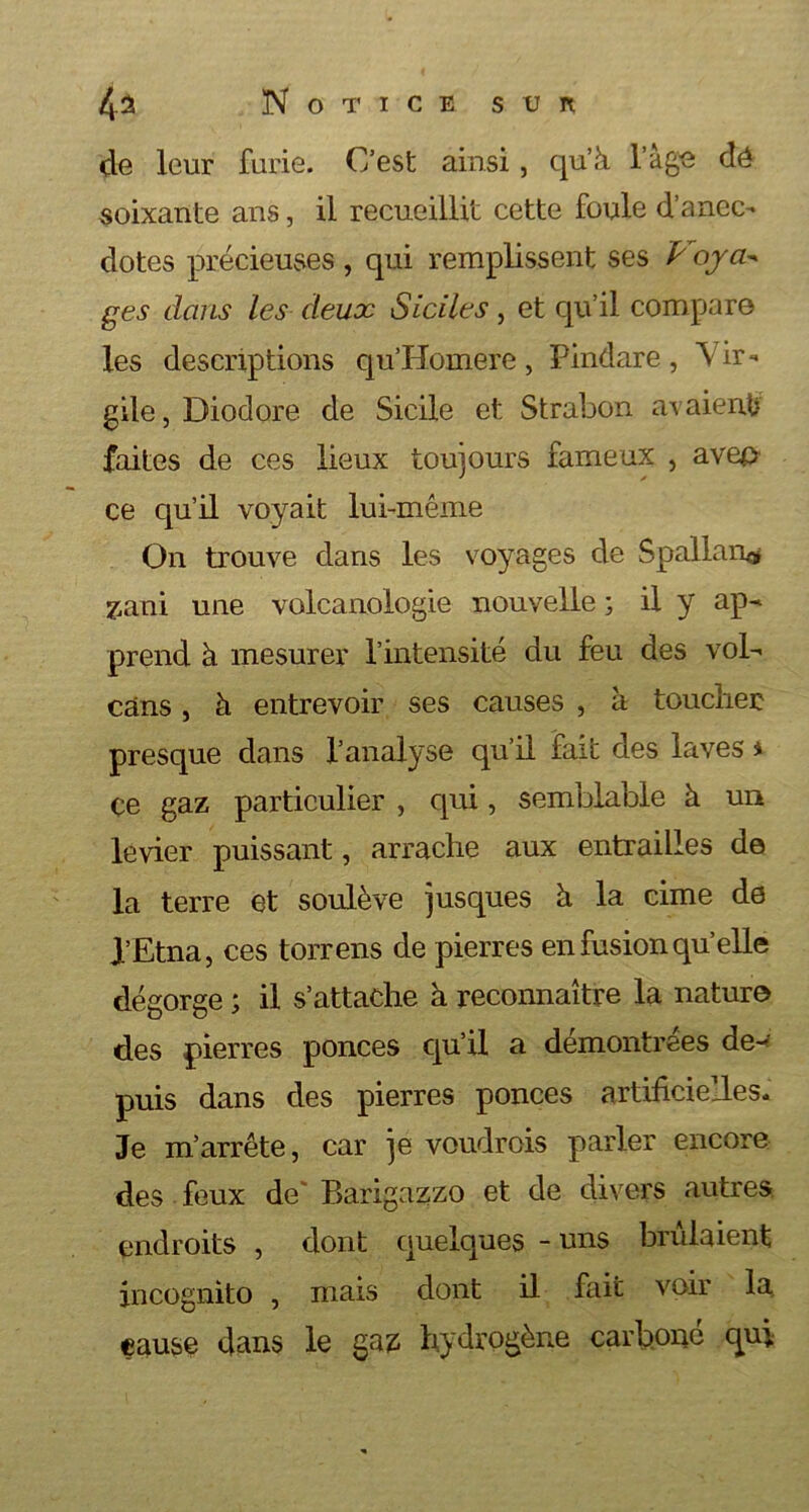 de leur furie. C’est ainsi, qu’à l’âge dé soixante ans, il recueillit cette foule d’anec- dotes précieuses , qui remplissent ses Ÿ oya- ges dans les deux Siciles, et qu’il compare les descriptions qu’Homere, Pindare, Vir- gile , Diodore de Sicile et Strabon avaient faites de ces lieux toujours fameux , aveo ce qu’il voyait lui-même On trouve dans les voyages de Spallan® zani une volcanologie nouvelle ; il y ap- prend à mesurer l’intensité du feu des vol- cans , à entrevoir ses causes , à toucher presque dans l’analyse qu’il fait des laves * çe gaz particulier , qui, semblable à un levier puissant, arrache aux entrailles de la terre et soulève jusques à la cime de l’Etna, ces torrens de pierres en fusion qu’elle dégorge ; il s’attache à reconnaître la nature des pierres ponces qu’il a démontrées de- puis dans des pierres ponces artificielles. Je m’arrête, car je voudrois parler encore des feux de' Barigazzo et de divers autres endroits , dont quelques - uns brûlaient incognito , mais dont il fait voir la cause dans le gaz hydrogène carboné qui