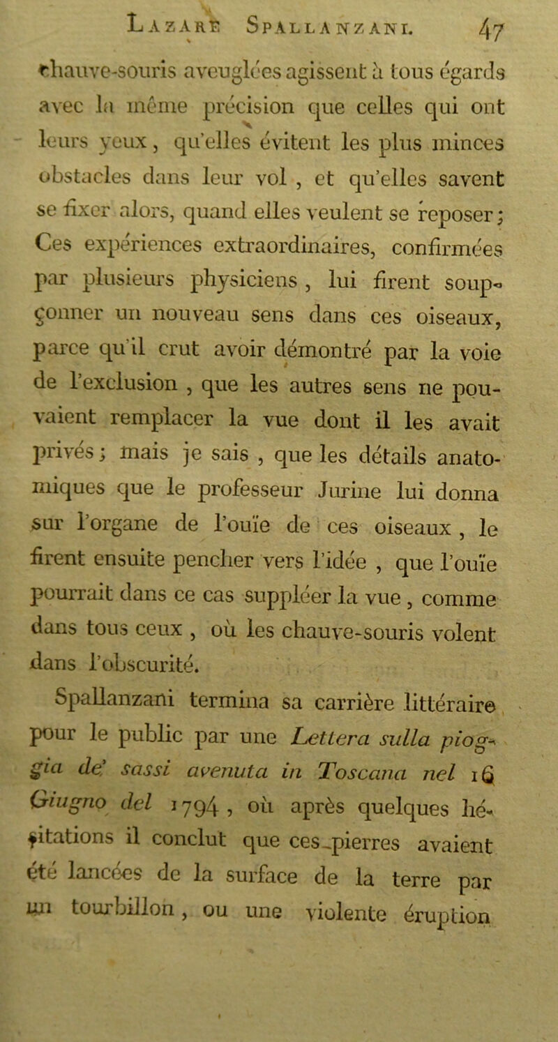 chauve-souris aveuglées agissent à tous égards avec la même précision que celles qui ont leurs yeux, qu elles évitent les plus minces obstacles dans leur vol , et qu’elles savent se fixer alors, quand elles veulent se reposer ; Ces expériences extraordinaires, confirmées par plusieurs physiciens , lui firent soup- çonner un nouveau sens clans ces oiseaux, parce qu il crut avoir démontré par la voie de l’exclusion , que les autres sens ne pou- vaient remplacer la vue dont il les avait prives; mais je sais , que les détails anato- miques que le professeur Jurine lui donna sur l’organe de l’ouïe de ces oiseaux , le firent ensuite pencher vers l’idée , que l’ouïe pourrait dans ce cas suppléer la vue , comme dans tous ceux , où les chauve-souris volent dans l’obscurité. Spallanzani termina sa carrière littéraire pour le public par une Lettera sulla piog* gici de sassi avenuta in Toscana nel i Q Giugno del 1794 , où après quelques hé* citations il conclut que ces,pierres avaient etc lancées de la surface de la terre par un tourbillon, ou une violente éruption