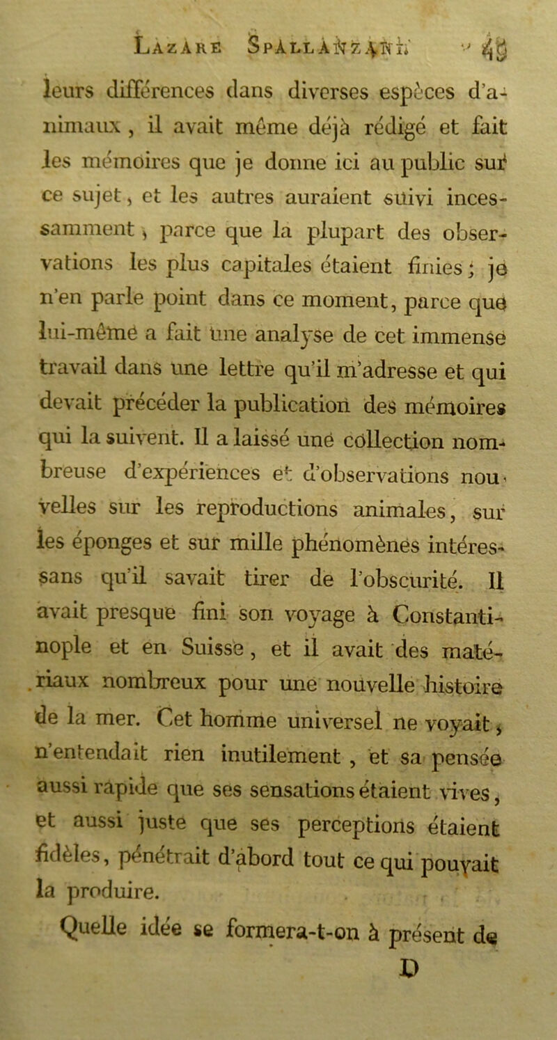 Lazare SpÀLLA^z^wh' leurs différences dans diverses espèces d’a- nimaux , il avait meme déjà rédigé et fait les mémoires que je donne ici au public su^ ce sujet , et les autres auraient suivi inces- samment > parce que la plupart des obser- vations les plus capitales étaient finies j jo n’en parle point dans ce moment, parce que lui-même a fait Une analyse de cet immense travail dans une lettre qu’il m’adresse et qui devait précéder la publication des mémoires qui la suivent. Il a laissé une collection nom- breuse d’expériences et d’observations nou< velles sur les reproductions animales, sur les éponges et sur mille phénomènes intéres- sans qu’il savait tirer de l’obscurité. Il avait presque fini son voyage à Constanti- nople et en Suisse, et il avait des maté- riaux nombreux pour une nouvelle histoire de la mer. Cet homme universel ne voyait * n’entendait rien inutilement , et sa pensée aussi rapide que ses sensations étaient vives, et aussi juste que ses perceptions étaient fideles, pénétrait d abord tout ce qui pouyait la produire. Quelle idée se formera-t-on à présent de D