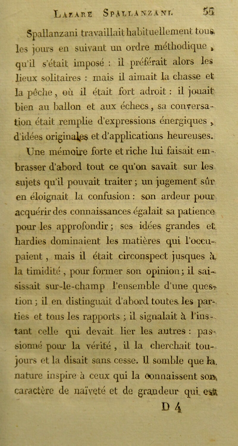 Spallanzani travaillait habituellement tous, les jours en suivant un ordre méthodique > qu’il s était imposé : il préférait alors les lieux solitaires : mais il aimait la chasse et la pêche, où il était fort adroit : il jouait bien au ballon et aux échecs, sa conversa- tion était remplie d’expressions énergiques r d'idées originales et d’applications heureuses. Une mémoire forte et riche lui faisait em- brasser d’abord tout ce qu’on savait sur les sujets qu’il pouvait traiter ; un jugement sur en éloignait la confusion : son ardeur poux acquérir des connaissances égalait sa patience pour les approfondir ; ses idées grandes et hardies dominaient les matières qui l’occu- paient , mais il était circonspect jusques k la timidité , pour former son opinion; il sai- sissait sur-le-champ l’ensemble d’une quesr tion; il en distinguait d’abord toutes, les par- ties et tous les rapports ; il signalait à fins-, tant celle qui devait lier les. autres : pas^ sionné pour la vérité , il la cherchait tou- jours et la disait sans cesse. 11 semble que la. nature inspire à ceux qui la Connaissent so»5 caractère de naïveté et de grandeur qui. csft D 4