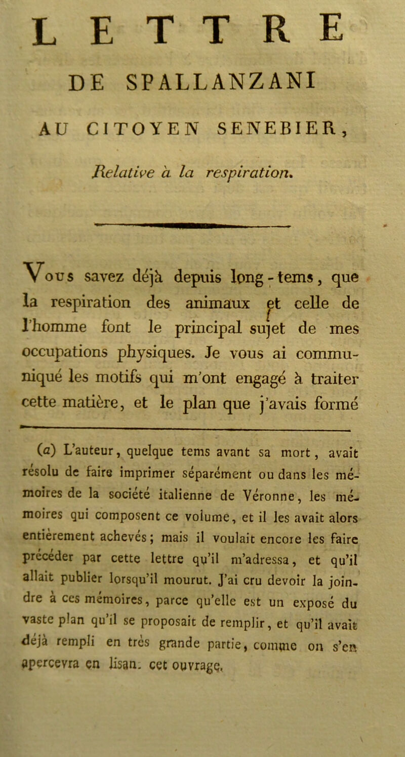 lettre DE SPALLANZANI AU CITOYEN SENEBIER, Relative à la respiration. Vous savez déjà depuis long-teins, que la respiration des animaux celle de l’homme font le principal sujet de mes occupations physiques. Je vous ai commu- niqué les motifs qui m’ont engagé à traiter cette matière, et le plan que j’avais formé (a) L’auteur, quelque tems avant sa mort, avait résolu de faire imprimer séparément ou dans les mé- moires de la société italienne de Véronne, les mé- moires qui composent ce voiume, et il les avait alors entièrement achevés; mais il voulait encore les faire précéder par cette lettre qu’il m’adressa, et qu’il allait publier lorsqu’il mourut. J’ai cru devoir la join- dre à ces mémoires, parce qu’elle est un exposé du vaste pian qu’il se proposait de remplir, et qu’il avait déjà rempli en très grande partie, comme on s’en apercevra en Jisan. cet ouvrage.