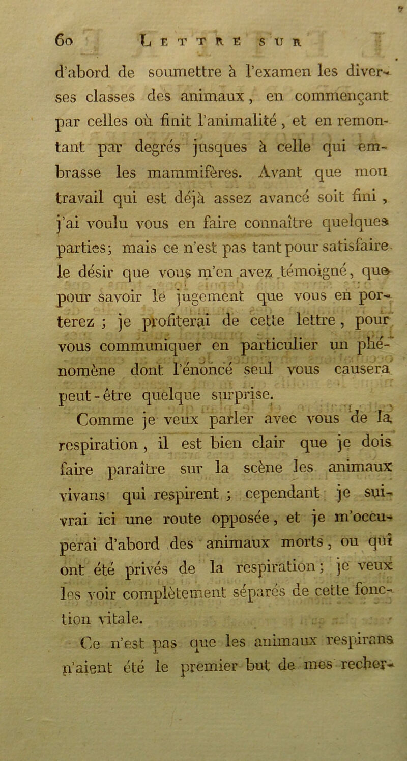 ’1 60 Lettre sur d’abord de soumettre à l’examen les divers ses classes des animaux, en commençant par celles où finit l’animalité , et en remon- tant par degrés jusques à celle qui em- brasse les mammifères. Avant que mon travail qui est déjà assez avancé soit fini , j’ai voulu vous en faire connaître quelque» i parties; mais ce n’est pas tant pour satisfaire le désir que vous m’en avez témoigné, que pour savoir lé jugement que vous en por- terez ; je profiterai de cette lettre, pour vous communiquer en particulier un phé- nomène dont l’énonce seul vous causera Comme je veux parler avec vous de la respiration , il est bien clair que je dois faire paraître sur la scène les animaux vivans qui respirent ; cependant je sui- vrai ici une route opposée, et je m’occu- perai d’abord des animaux morts , ou qui ont été privés de la respiration ; ]e veux les voir complètement séparés de cette fonc- tion vitale. Ce n’est pas que les animaux respirans n’aient été le premier but de mes recher-