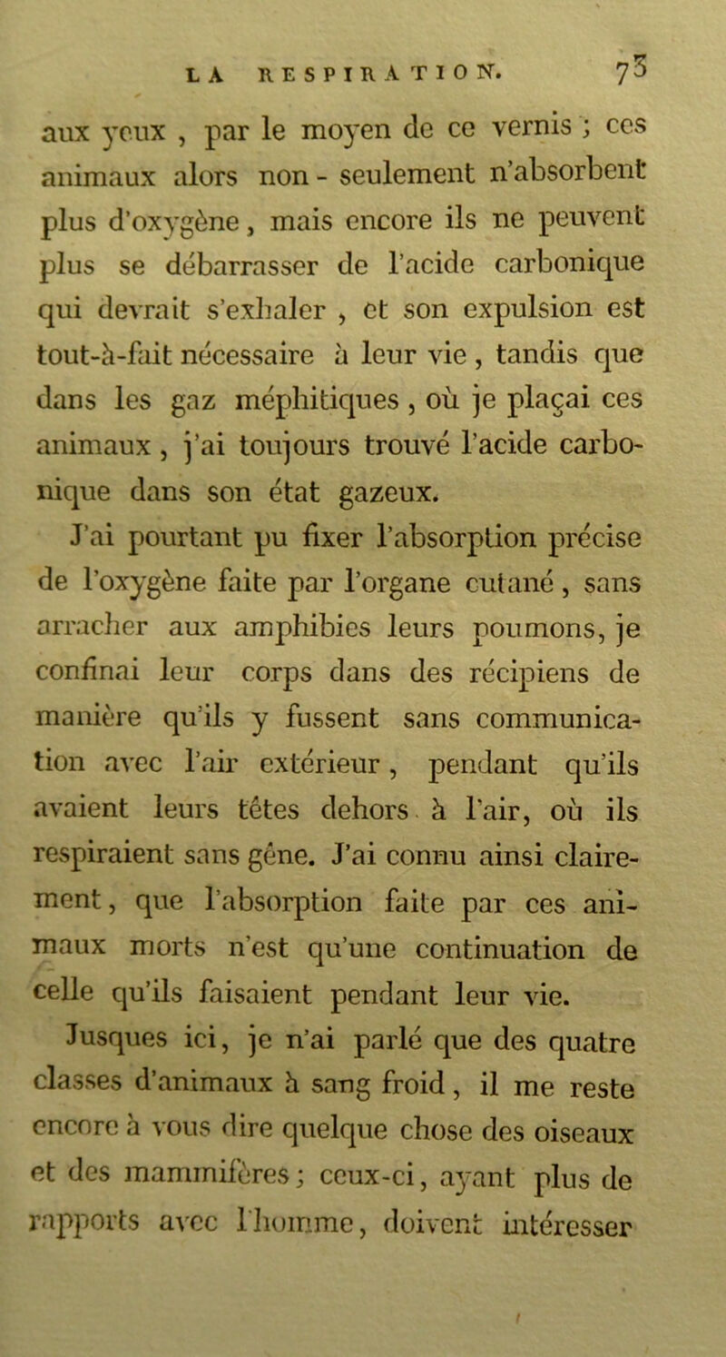 aux yeux , par le moyen de ce vernis ; ces animaux alors non - seulement n’absorbent plus d’oxygène, mais encore ils ne peuvent plus se débarrasser de l’acide carbonique qui devrait s’exhaler , et son expulsion est tout-à-fait nécessaire à leur vie , tandis que dans les gaz méphitiques , où je plaçai ces animaux, j’ai toujours trouvé l’acide carbo- nique dans son état gazeux. J’ai pourtant pu fixer l’absorption précise de l'oxygène faite par l’organe cutané, sans arracher aux amphibies leurs poumons, je confinai leur corps dans des récipiens de manière qu’ils y fussent sans communica- tion avec l’air extérieur, pendant qu’ils avaient leurs têtes dehors à l’air, où ils respiraient sans gêne. J’ai connu ainsi claire- ment , que l’absorption faite par ces ani- maux morts n'est qu’une continuation de celle qu’ils faisaient pendant leur vie. Jusques ici, je n’ai parlé que des quatre classes d’animaux h sang froid, il me reste encore à vous dire quelque chose des oiseaux et des mammifères; ceux-ci, ayant plus de rapports avec l'homme, doivent intéresser