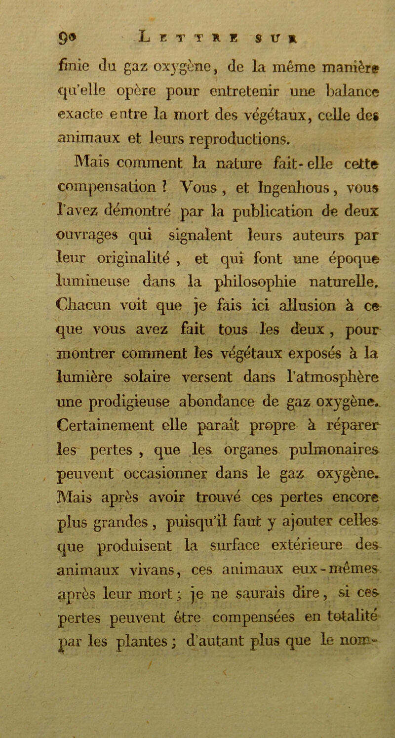 finie du gaz oxygène, de la même manière qu’elle opère pour entretenir une balance exacte entre la mort des végétaux, celle des animaux et leurs reproductions. Mais comment la nature fait- elle cette compensation ? Vous , et Ingenlious, vous l’avez démontré par la publication de deux ouvrages qui signalent leurs auteurs par leur originalité , et qui font une époque lumineuse dans la philosophie naturelle. Chacun voit que je fais ici allusion à ce que vous avez fait tous les deux , pour montrer comment les végétaux exposés à la lumière solaire versent dans l’atmosphère une prodigieuse abondance de gaz oxygène. Certainement elle paraît propre à réparer les pertes , que les. organes pulmonaires peuvent occasionner dans le gaz oxygène. Mais après avoir trouvé ces pertes encore plus grandes , puisqu’il faut y ajouter celles que produisent la surface extérieure des animaux vivans, ces animaux eux-mêmes après leur mort ; je ne saurais dire, si ces pertes peuvent être compensées en totalité par les plantes ; d’autant plus que le nom-