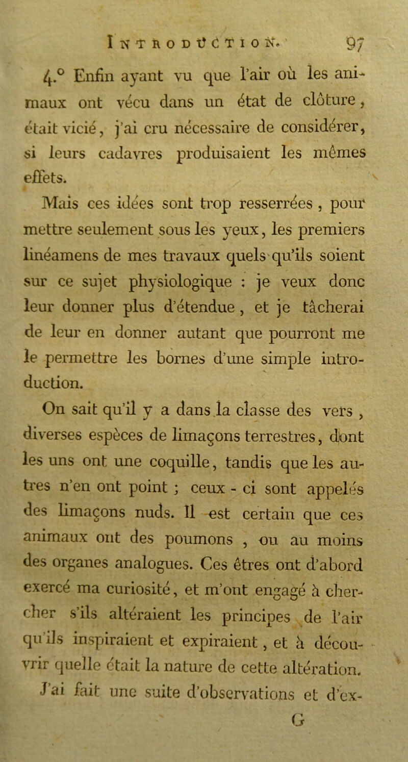 4-° Enfin ayant vu que l’air où les ani- maux ont vécu dans un état de clôture, était vicié, j’ai cru nécessaire de considérer, si leurs cadavres produisaient les mômes effets. Mais ces idées sont trop resserrées , pour mettre seulement sous les yeux, les premiers linéamens de mes travaux quels qu’ils soient sur ce sujet physiologique ; je veux donc leur donner plus d’étendue, et je tâcherai de leur en donner autant que pourront me le permettre les bornes d’une simple intro- duction. On sait qu’il y a dans la classe des vers , diverses espèces de limaçons terrestres, djont les uns ont une coquille, tandis que les au- tres n’en ont point ; ceux - ci sont appelés des limaçons nuds. Il est certain que ces animaux ont des poumons , ou au moins des organes analogues. Ces êtres ont d’abord exercé ma curiosité, et m’ont engagé à cher- cher s’ils altéraient les principes de l’air qu’ils inspiraient et expiraient, et à décou- vrir quelle était la nature de cette altération. J ai fait une suite d’observations et d'ex- il