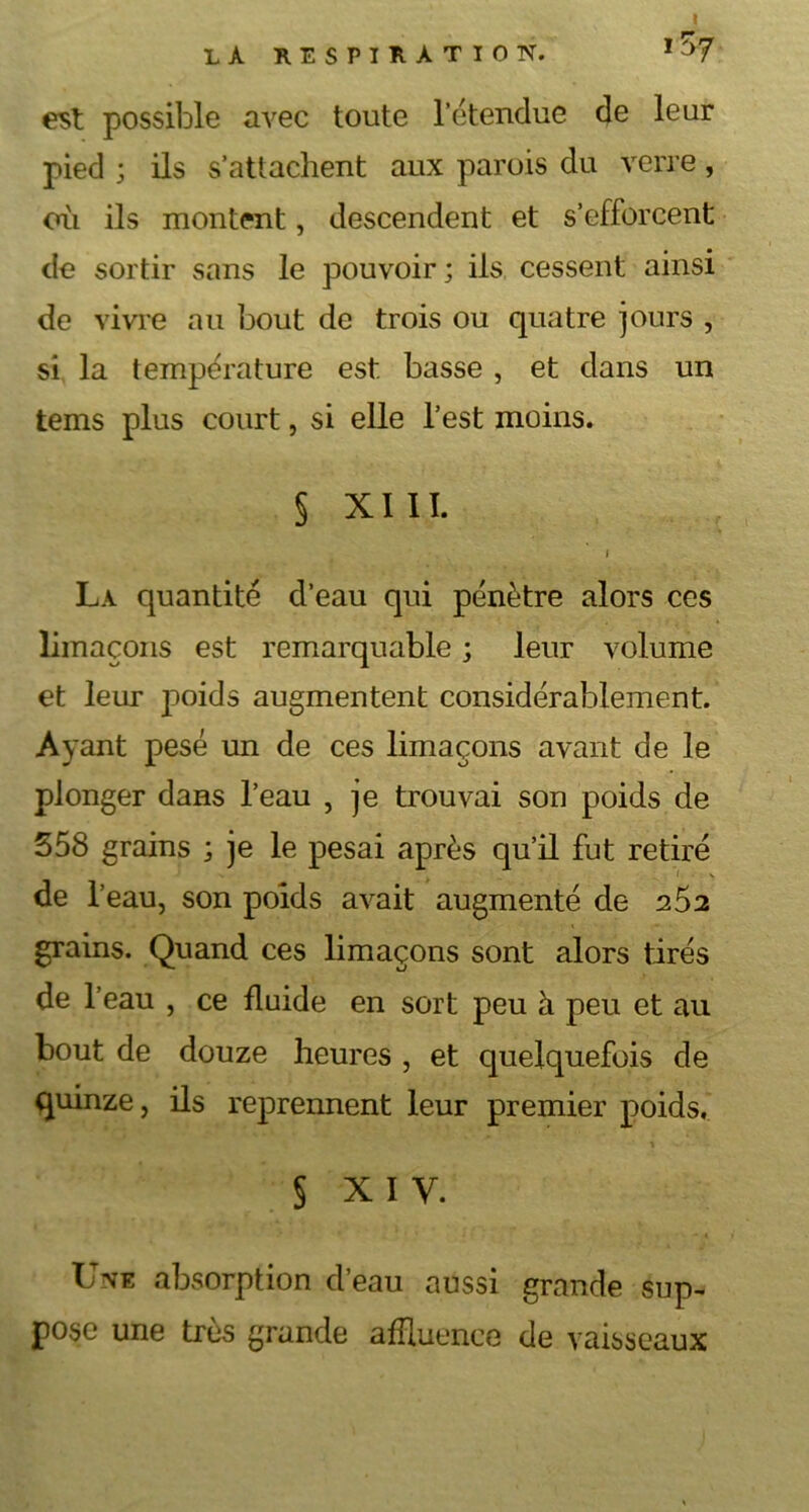 est possible avec toute l’étendue de leur pied ; ils s’attachent aux parois du verre, oii ils montent, descendent et s’efforcent de sortir sans le pouvoir; ils cessent ainsi de vivre au bout de trois ou quatre jours , si la température est basse , et dans un tems plus court, si elle l’est moins. § XIII. i La quantité d’eau qui pénètre alors ces limaçons est remarquable ; leur volume et leur poids augmentent considérablement. Ayant pesé un de ces limaçons avant de le plonger dans l’eau , je trouvai son poids de 358 grains ; je le pesai après qu’il fut retiré de 1’ eau, son poids avait augmenté de 2S2 grains. Quand ces limaçons sont alors tirés de l’eau , ce fluide en sort peu à peu et au bout de douze heures , et quelquefois de quinze, ils reprennent leur premier poids, § xi y. Une absorption d’eau aussi grande sup- pose une très grande affluence de vaisseaux