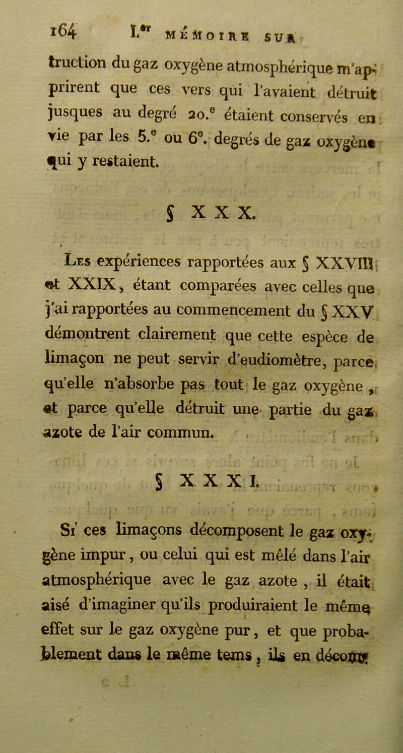 truction du gaz oxygène atmosphérique m’ap- prirent que ces vers qui l’avaient détruit jusques au degré 2o.e étaient conservés en vie par les 5.® ou 6e. degrés de gaz oxygènt qui y restaient. S x x x. I Les expériences rapportées aux § XXYIlî «t XXIX, étant comparées avec celles que j’ai rapportées au commencement du § XXV démontrent clairement que cette espèce de limaçon ne peut servir d’eudiomètre, parce qu’elle n’absorbe pas tout le gaz oxygène , et parce qu’elle détruit une partie du gaï azote de l’air commun. § xxxi. Si ces limaçons décomposent le gaz oxy- gène impur, ou celui qui est mêlé dans l’air atmosphérique avec le gaz azote , il était aisé d’imaginer qu’ils produiraient le même effet sur le gaz oxygène pur, et que proba- blement dans le même tems, Us en décomç