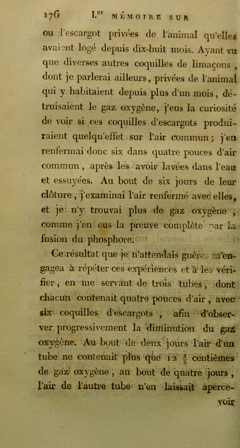 MEMOIRE S U FL I7G Ier ou l’escargot privées de l’animal qu’elles avaient logé depuis dix-huit mois. Ayant vu que diverses autres coquilles de limaçons , dont je parlerai ailleurs, privées de l’animal qui y habitaient depuis plus d’un mois, dé- truisaient le gaz oxygène, j’eus la curiosité de voir si ces coquilles d’escargots produi- raient quelqu’effet sur l’air commun ; j’en renfermai donc six dans quatre pouces d’air commun, après les avoir lavées dans l’eau et essuyées. Au bout de six jours de leur clôture , j’examinai l’air renfermé avec elles, et je n’y trouvai plus de gaz oxygène , comme j’en eus la preuve complète nar la fusion du phosphore. r ! Ge résultat que je n’attendais guèrei m'en- gagea h. répéter ces expériences et à lea véri- fier, en me servant de trois tubes , dont chacun contenait quatre pouces d’air , avec six! coquilles d’escargots , afin d’obser- ver progressivement la diminution du gaz oxygène. Au bout de deux jours l’air d’un tube ne contenait plus que 12 ± centièmes de gaz oxygène , au bout de quatre jours , l’air de l’autre tube n’en laissait aperce- voir