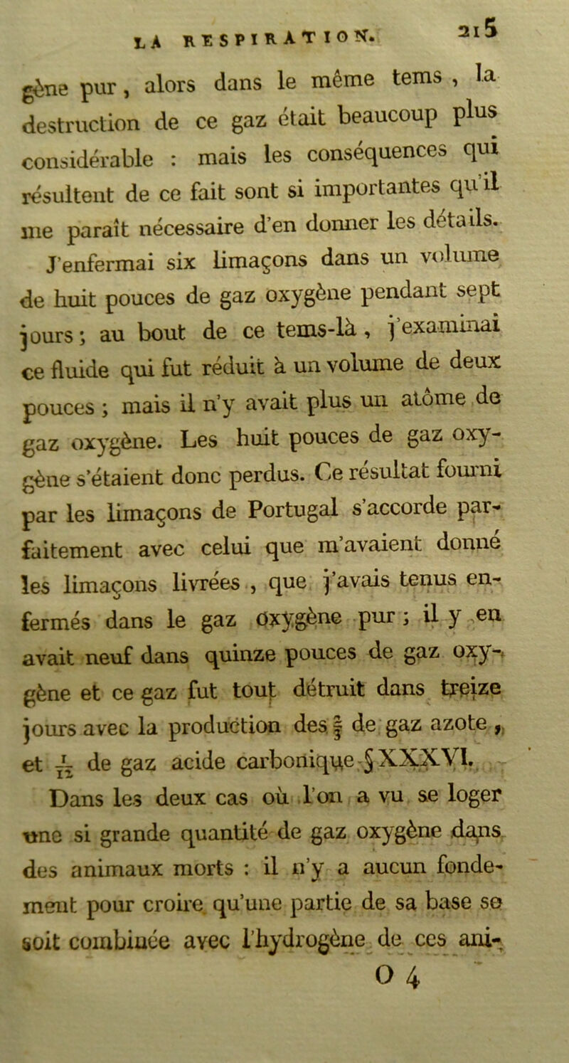 la RESPIRATION. gène pur, alors dans le même tems , la destruction de ce gaz était beaucoup plus considérable : mais les conséquences qui résultent de ce fait sont si importantes quil me paraît nécessaire d’en donner les details. J’enfermai six limaçons dans un volume de huit pouces de gaz oxygène pendant sept jours ; au bout de ce tems-là , j examinai ce fluide qui fut réduit à un volume de deux pouces ; mais il n’y avait plus un atome de gaz oxygène. Les huit pouces de gaz oxy- gène s’étaient donc perdus. Ce résultat fourni par les limaçons de Portugal s’accorde par- faitement avec celui que m’avaient donné les limaçons livrées , que j avais tenus en- fermés dans le gaz Oxygène pur ; il y en avait neuf dans quinze pouces de gaz oxy-; gène et ce gaz fut tout détruit dans treize jours avec la production des| de gaz azote f et JL de gaz acide carbonique XXXVI. Dans les deux cas où Ton a vu se loger une si grande quantité de gaz oxygène dans des animaux morts : il n’y a aucun fonde- ment pour croire qu’une partie de sa base so soit combinée ayec l’hydrogène de ces ani-