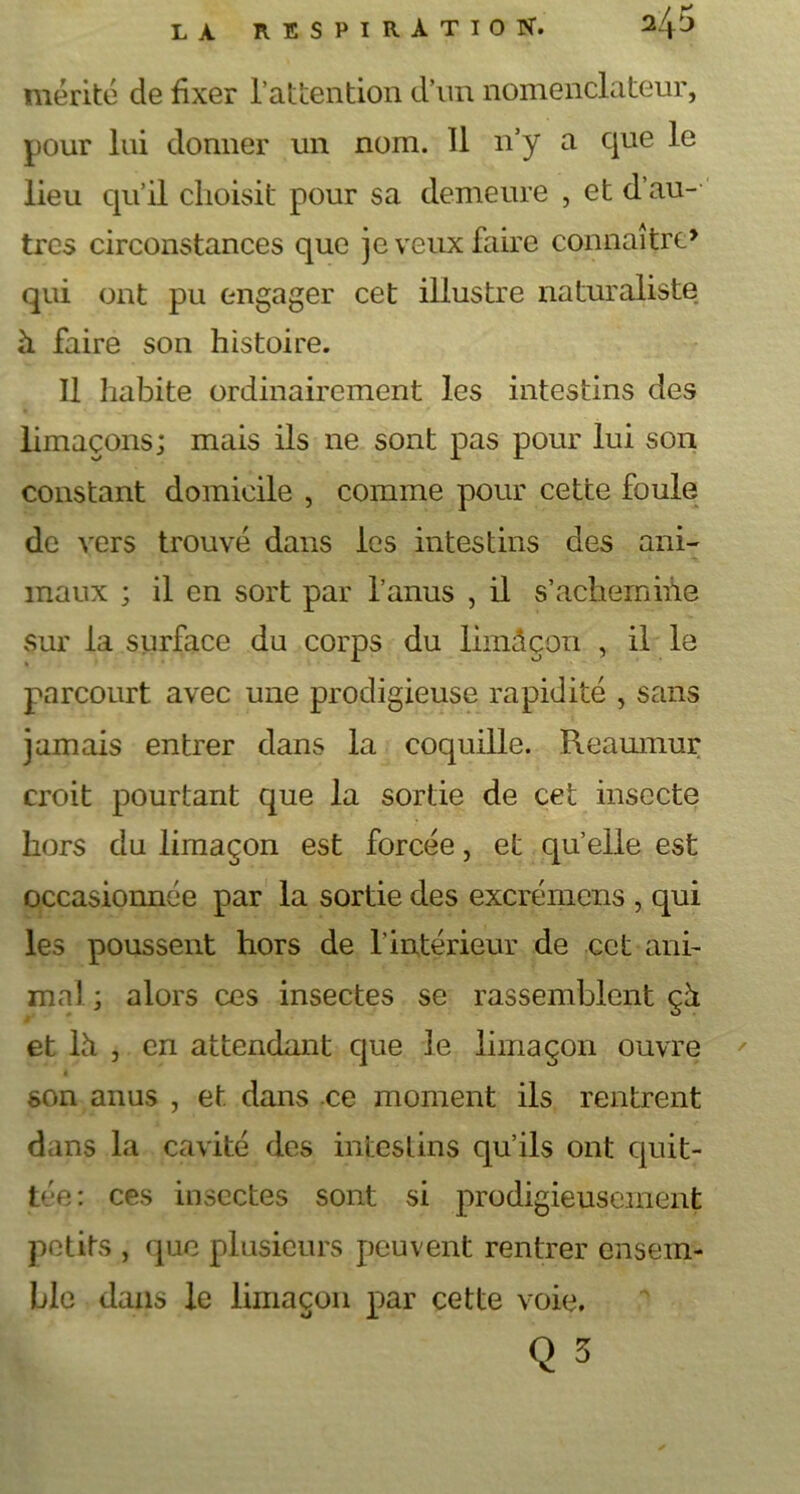 mérité de fixer l’attention d’un nomenclateur, pour lui donner un nom. 11 n’y a que le lieu qu’il choisit pour sa demeure , et d’au- tres circonstances que je veux faire connaître» qui ont pu engager cet illustre naturaliste h faire son histoire. Il habite ordinairement les intestins des limaçons; mais ils ne sont pas pour lui son constant domicile , comme pour cette foule de vers trouvé dans les intestins des ani- maux ; il en sort par l’anus , il s’achemine sur la surface du corps du limâçon , il le parcourt avec une prodigieuse rapidité , sans jamais entrer dans la coquille. Reamnur croit pourtant que la sortie de cet insecte hors du limaçon est forcée, et quelle est occasionnée par la sortie des excrémens , qui les poussent hors de l’intérieur de cet ani- ma) ; alors ces insectes se rassemblent çà et là , en attendant que le limaçon ouvre son anus , et dans ce moment ils rentrent dans la cavité des intestins qu’ils ont quit- tée: ces insectes sont si prodigieusement petits , que plusieurs peuvent rentrer ensem- ble dans le limaçon par cette voie. Q 3