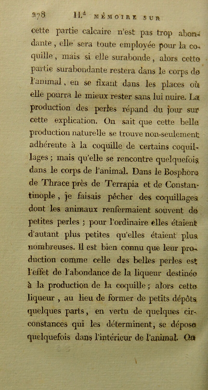 II.d MEMOIRE SUR cette partie calcaire n’est pas trop abon- dante , elle sera toute employée pour la co^ quille, mais si elle surabonde, alors cette partie surabondante restera dans le corps de 1 animal, en se fixant dans les places ou elle pourra le mieux rester sans, lui nuire. La production des perles répand du jour sur cette explication. On sait que cette belle production naturelle se trouve non-seulement adhérente à la coquille de certains coquib Jages ; mais qu elle se rencontre quelquefois, dans le corps de l’animal. Dans le Bosphore de Thrace près de Terrapia et de Constan- tinople , je faisais pêcher des coquillages dont les animaux renfermaient souvent de petites perles ; pour l’ordinaire elles étaient d’autant plus petites qu’elles étaient plus, nombreuses. Il est bien connu que leur pro^ duction comme celle des belles perles est l’effet de l’abondance de la liqueur destinée à la production de la coquille ; alors cette liqueur , au lieu de former de petits dépôts, quelques parts, en vertu de quelques eus constances qui les déterminent, se dépose quelquefois dans l’intérieur de l’animal. Ou