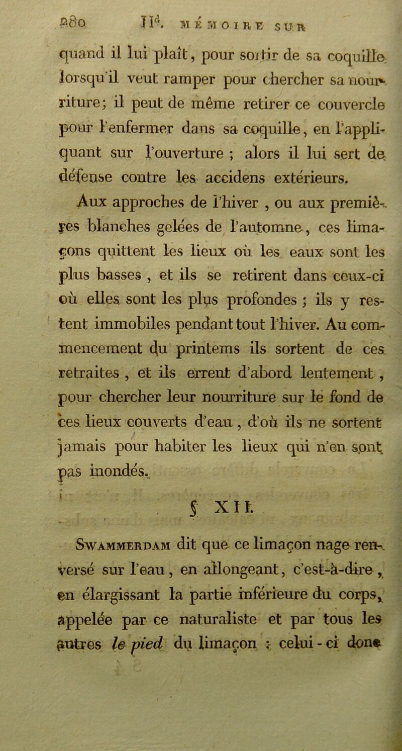 $8 o Hcl. MÉMOIRE SUR quand il lui plaît, pour soi tir de sa coquille: lorsqu'il veut ramper pour c hercher sa nour- riture; il peut de même retirer ce couvercle pour l'enfermer dans sa coquille, en l’appli- quant sur T ouverture ; alors il lui sert de défense contre les accidens extérieurs. Aux approches de l’hiver , ou aux premiè-.. res blanches gelées de l’automne, ces lima- çons quittent les lieux où les eaux sont les plus basses , et ils se retirent dans ceux-ci où elles sont les plus profondes ; ils y res- tent immobiles pendant tout l’hiver. Au com- mencement du printems ils sortent de ces retraites , et ils errent d’abord lentement, pour chercher leur nourriture sur le fond de ces lieux couverts d’eau , d’où iis ne sortent jamais pour habiter les lieux qui n’en sont pas inondés.. S Xït Swàmmerdam dit que ce limaçon nage ren-, versé sur l’eau , en allongeant, c’est-à-dire , en élargissant la partie inférieure du corps* appelée par ce naturaliste et par tous les autres le pied du limaçon celui -ci done