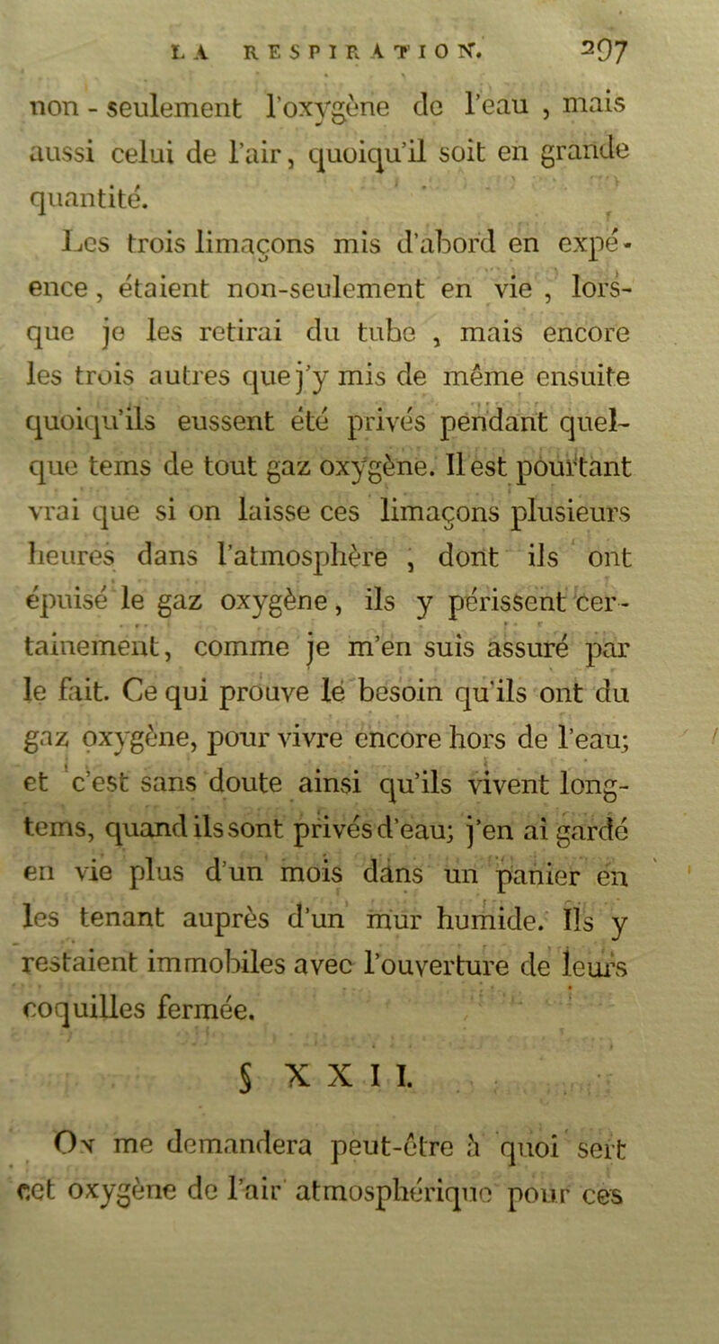 non - seulement l'oxygène de l’eau , mais aussi celui de l’air, quoiqu’il soit en grande quantité. Les trois limaçons mis d’abord en expë- ence, étaient non-seulement en vie , lors- que je les retirai du tube , mais encore les trois autres que j’y mis de même ensuite quoiqu’ils eussent été privés pendant quel- que tems de tout gaz oxygène. Il est pourtant vrai que si on laisse ces limaçons plusieurs heures dans l’atmosphère , dont iJs ont épuisé le gaz oxygène, ils y périssent cer- tainement, comme je m’en suis assuré par le fait. Ce qui prouve lé besoin qu’ils ont du gaz oxygène, pour vivre encore hors de l’eau; et c’est sans doute ainsi qu’ils vivent long- tems, quand ils sont privés d’eau; j’en ai gardé en vie plus d’un mois dans un panier en les tenant auprès d’un mur humide, fis y restaient immobiles avec l’ouverture de leurs coquilles fermée. § XXII. Ov me demandera peut-être h quoi sert cet oxygène de l’air atmosphérique pour ces