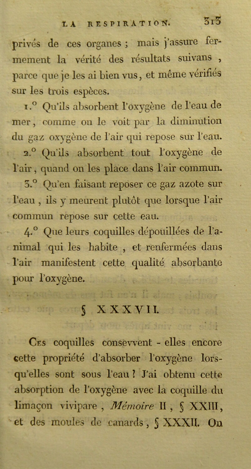 5i3 privés de ces organes ; mais j’assure fer- mement la vérité des résultats suivans , parce que je les ai bien vus, et même vérifiés sur les trois espèces. i.° Qu’ils absorbent l’oxygène de l’eau de mer, comme on le voit par la diminution du gaz oxygène de l’air qui repose sur l’eau. 2.0 Qu’ils absorbent tout l’oxygène de l’air, quand on les place dans l’air commun. 5.° Qu’en faisant reposer ce gaz azote sur l’eau , ils y meurent plutôt que lorsque l’air commun repose sur cette eau. 4-° Que leurs coquilles dépouillées de l’a- nimal qui les habite , et renfermées dans l’air manifestent cette qualité absorbante pour l’oxygène. § X X X Y II. Ces coquilles consewent - elles encore cette propriété d’absorber l’oxygène lors- qu’elles sont sous l’eau ? J’ai obtenu cette absorption de l’oxygène avec la coquille du limaçon vivipare , Mémoire II , § XXIII, et des moules de canards , § XXXII. On