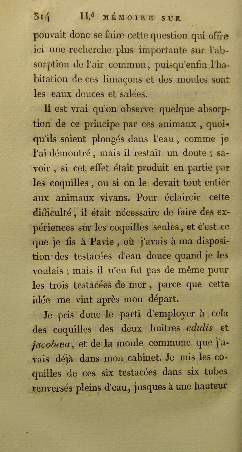 pouvait donc se faire cette question qui offre ici une recherche plus importante sur L’ab- sorption de l’air commun, puisqu’enfin l’ha- bitation de ces limaçons et des moules sont O les eaux douces et salées. Il est vrai qu’on observe quelque absorp- tion de ce principe par ces animaux , quoi- qu’ils soient plongés dans l’eau, comme je l’ai démontré, mais il restait un doute ; sa- voir , si cet effet était produit en partie par les coquilles, ou si on le devait tout entier aux animaux vivans. Pour éclaircir cette difficulté, il était nécessaire de faire des ex- périences sur les coquilles seules, et c’est ce que je fis à Pavie , où j’avais à ma disposi- tion des testacées d’eau douce quand je les voulais ; mais il n’en fut pas de même pour les trois testacées de mer , parce que cette idée me vint après mon départ. Je pris donc le parti d’employer à cela des coquilles des deux huitres eclulis et jacobœa, et de la moule commune que j’a- vais déjà dans mon cabinet. Je mis les co- quilles de ces six testacées dans six tubes renversés pleins d’eau, jusques à une hauteur