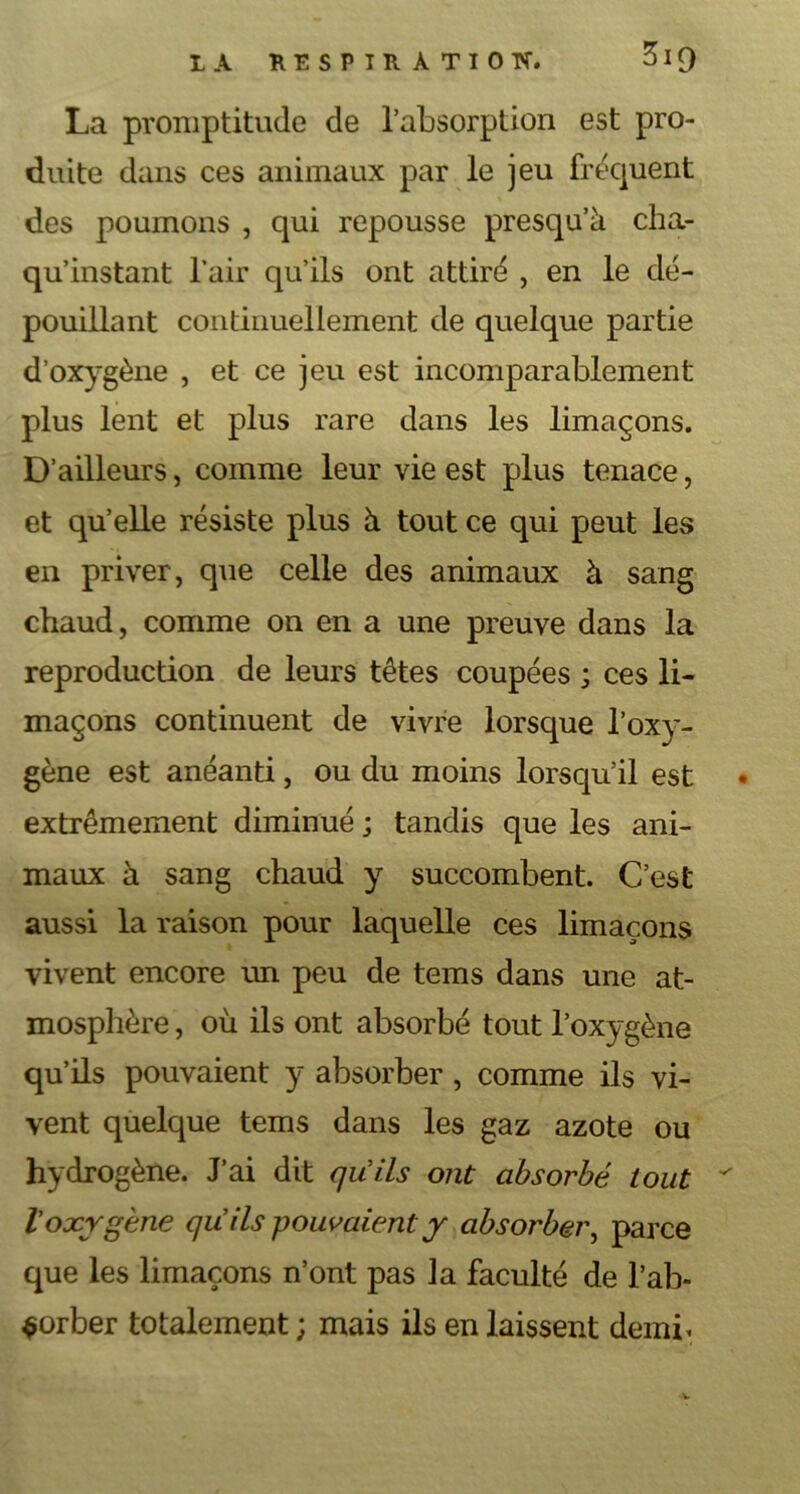 La promptitude de l’absorption est pro- duite dans ces animaux par le jeu fréquent des poumons , qui repousse presqu’à cha- qu’instant l’air qu’ils ont attiré , en le dé- pouillant continuellement de quelque partie d’oxygène , et ce jeu est incomparablement plus lent et plus rare dans les limaçons. D’ailleurs, comme leur vie est plus tenace, et qu’elle résiste plus à tout ce qui peut les en priver, que celle des animaux à sang chaud, comme on en a une preuve dans la reproduction de leurs têtes coupées ; ces li- maçons continuent de vivre lorsque l’oxy- gène est anéanti, ou du moins lorsqu’il est • extrêmement diminué ; tandis que les ani- maux à sang chaud y succombent. C’est aussi la raison pour laquelle ces limaçons vivent encore un peu de tems dans une at- mosphère , où ils ont absorbé tout l’oxygène qu’ils pouvaient y absorber , comme ils vi- vent quelque tems dans les gaz azote ou hydrogène. J’ai dit quils ont absorbé tout * Voxygène qu ils pouvaient y absorber, parce que les limaçons n’ont pas ]a faculté de l’ab- sorber totalement ; mais ils en laissent demi*