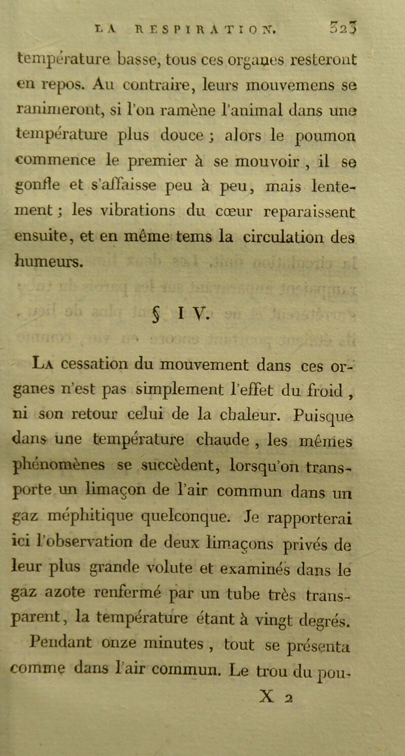 T, A RESPIRATIO I\T, ?>2J température basse, tous ces organes resteront en repos. Au contraire, leurs mouvemens se ranimeront, si l’on ramène l’animal dans une température plus douce ; alors le poumon commence le premier à se mouvoir , il se gonfle et s'affaisse peu à peu, mais lente- ment ; les vibrations du cœur reparaissent ensuite, et en même tems la circulation des humeurs. § I Y. La cessation du mouvement dans ces or- ganes n’est pas simplement l’effet du froid , ni son retour celui de la chaleur. Puisque dans une température chaude , les mêmes phénomènes se succèdent, lorsqu’on trans- porte un limaçon de l’air commun dans un gaz méphitique quelconque. Je rapporterai ici l'observation de deux limaçons privés de leur plus grande volute et examinés dans le gaz azote renfermé par un tube très trans- parent , la température étant à vingt degrés. Pendant onze minutes , tout se présenta comme dans l’air commun. Le trou du pou*