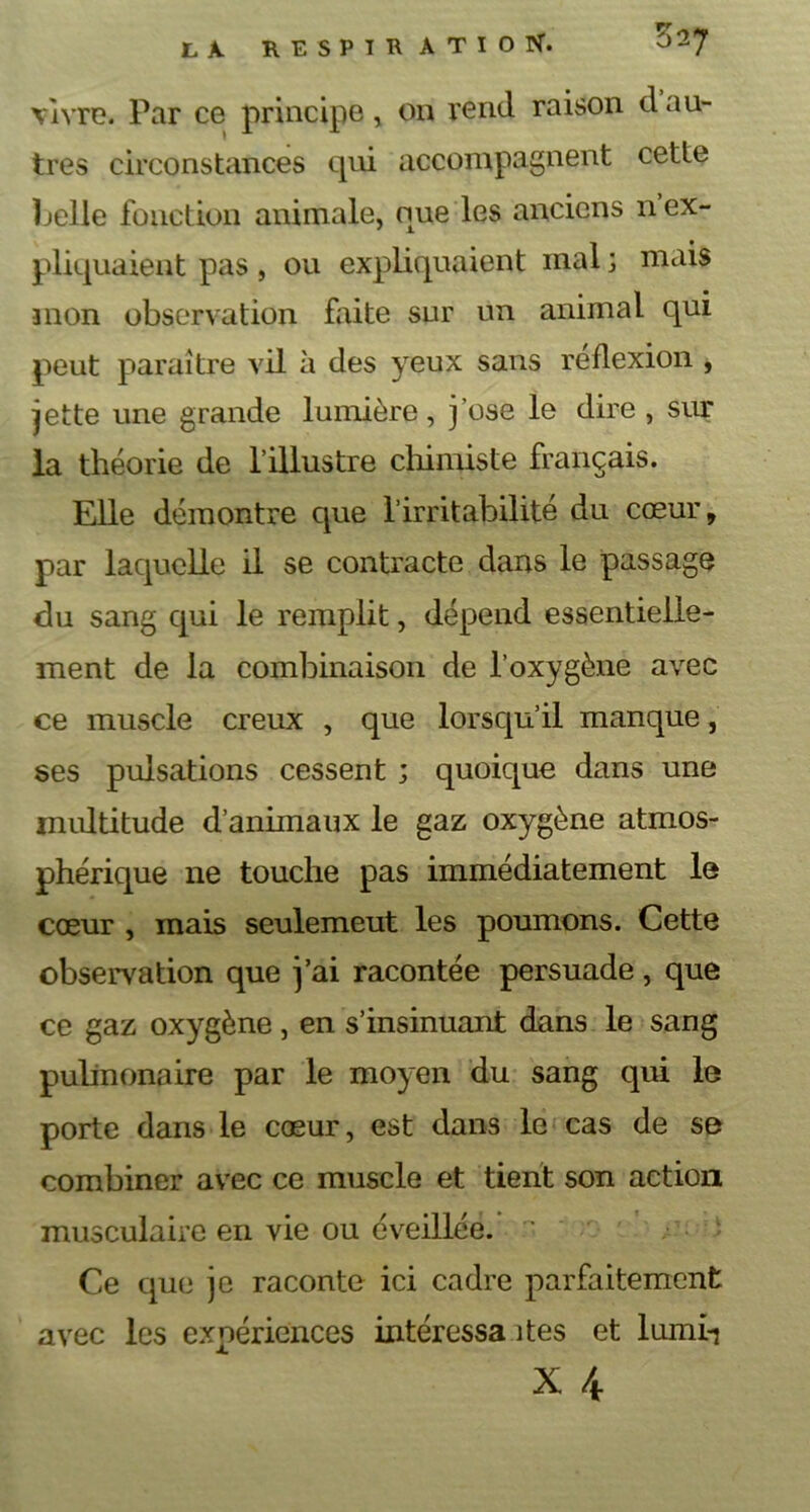 vivre. Par ce principe, on rend raison d au- tres circonstances qui accompagnent cette belle fonction animale, que les anciens 11 ex- pliquaient pas, ou expliquaient mal ; mais mon observation faite sur un animal qui peut paraître vil à des yeux sans reflexion , jette une grande lumière, j'ose le dire , sur la théorie de l’illustre chimiste français. Elle démontre que l’irritabilité du cœur, par laquelle il se contracte dans le passage du sang qui le remplit, dépend essentielle- ment de la combinaison de l’oxygène avec ce muscle creux , que lorsqu’il manque, ses pulsations cessent ; quoique dans une multitude d’animaux le gaz oxygène atmos- phérique 11e touche pas immédiatement le cœur , mais seulemeut les poumons. Cette observation que j’ai racontée persuade, que ce gaz oxygène, en s’insinuant dans le sang pulmonaire par le moyen du sang qui le porte dans le cœur, est dans le cas de se combiner avec ce muscle et tient son action musculaire en vie ou éveillée.  Ce que je raconte ici cadre parfaitement avec les expériences intéressa îtes et lumi-j x 4