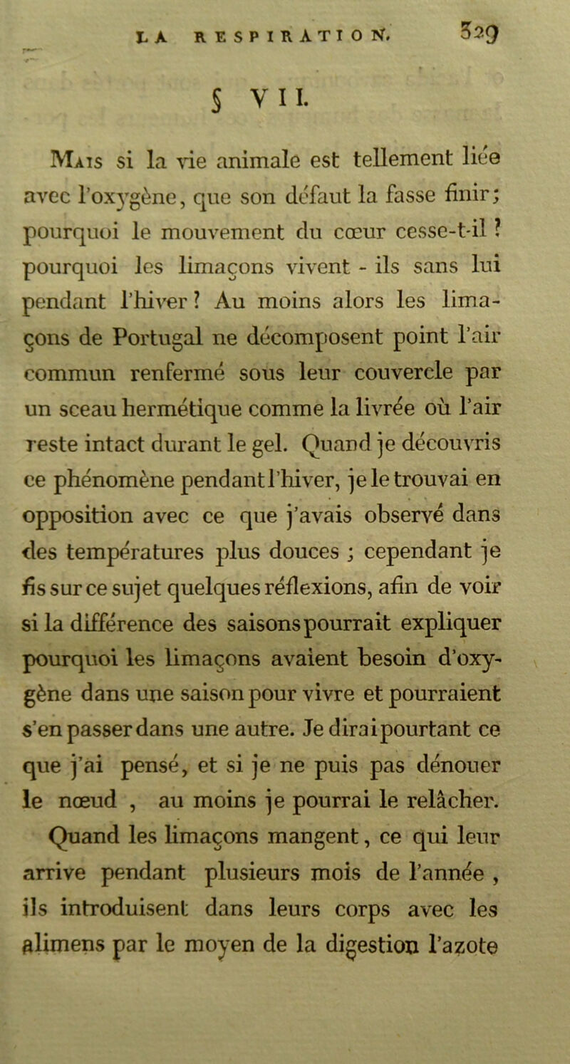 r*-- § vii. Mais si la vie animale est tellement liée avec l'oxygène, que son défaut la fasse finir ; pourquoi le mouvement du cœur cesse-t-il ? pourquoi les limaçons vivent - ils sans lui pendant l’hiver ? Au moins alors les lima- çons de Portugal ne décomposent point l’air commun renfermé sous leur couvercle par un sceau hermétique comme la livrée où l’air reste intact durant le gel. Quand je découvris ce phénomène pendant l’hiver, je le trouvai en opposition avec ce que j’avais observé dans des températures plus douces ; cependant je fis sur ce sujet quelques réflexions, afin de voir si la différence des saisons pourrait expliquer pourquoi les limaçons avaient besoin d’oxy- gène dans une saison pour vivre et pourraient s’en passer dans une autre. Je dirai pourtant ce que j’ai pensé, et si je ne puis pas dénouer le nœud , au moins je pourrai le relâcher. Quand les limaçons mangent, ce qui leur arrive pendant plusieurs mois de l’année , ils introduisent dans leurs corps avec les alimens par le moyen de la digestion l’azote