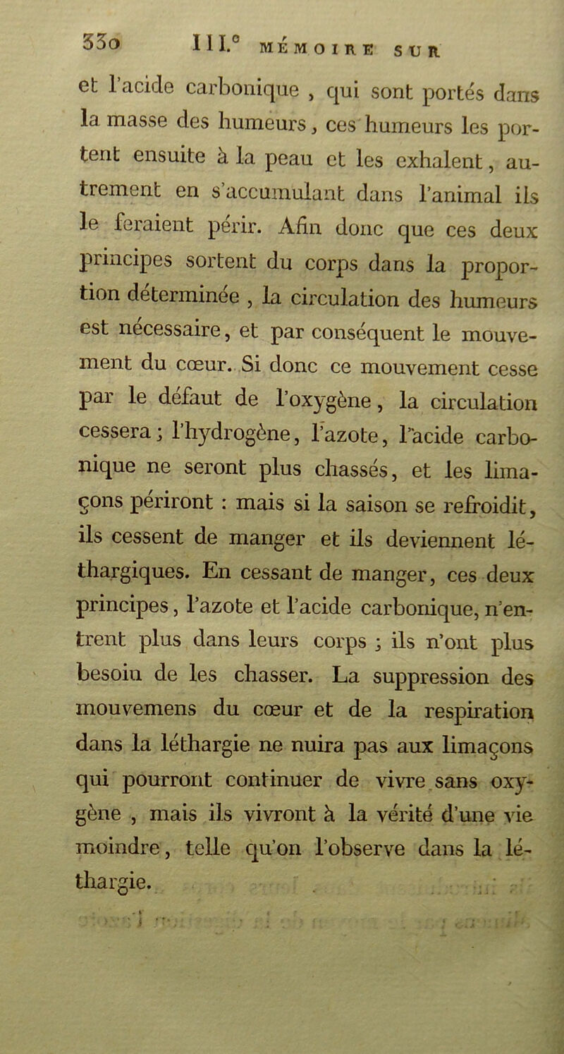 MEMOIRE SUR et l’acide carbonique , qui sont portés dans la masse des humeurs, ces humeurs les por- tent ensuite a la peau et les exhalent, au- trement en s accumulant dans l’animal ils le feraient périr. Afin donc que ces deux principes sortent du corps dans la jDropor- tion déterminée , la circulation des humeurs est necessaire, et par conséquent le mouve- ment du cœur. Si donc ce mouvement cesse par le defaut de l’oxygène, la circulation cessera; l’hydrogène, l’azote, l’acide carbo- nique ne seront plus chassés, et les lima- çons périront : mais si la saison se refroidit, ils cessent de manger et ils deviennent lé- thargiques. En cessant de manger, ces deux principes, l’azote et l’acide carbonique, n’en- trent plus dans leurs corps ; ils n’ont plus besoiu de les chasser. La suppression des mouvemens du cœur et de la respiration dans la léthargie ne nuira pas aux limaçons qui pourront continuer de vivre sans oxy- gène , mais ils vivront à la vérité d’une vie moindre, telle qu’on l’observe dans la lé- thargie.