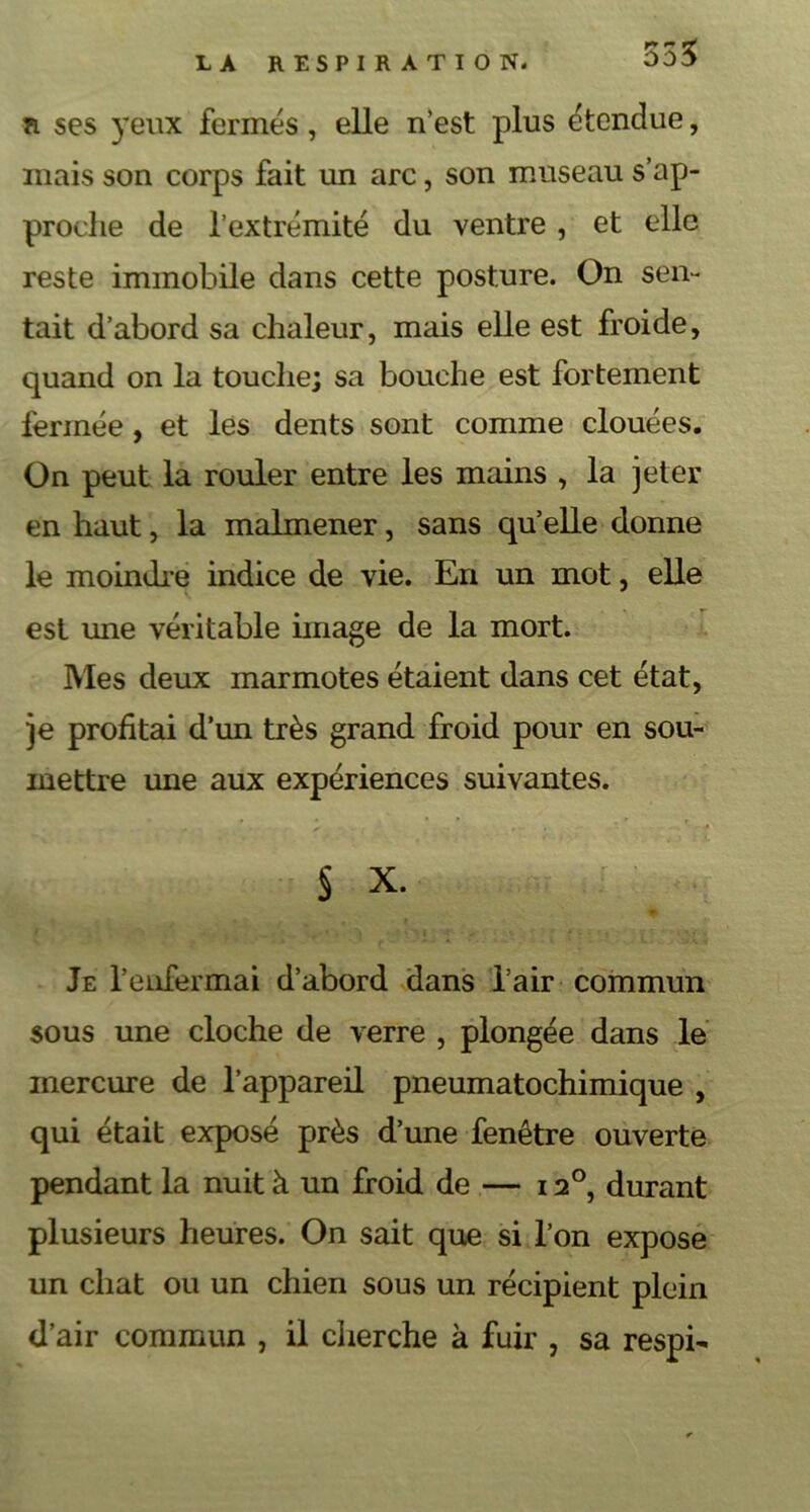 r ses yeux fermés, elle n’est plus étendue, mais son corps fait un arc, son museau s’ap- proche de l’extrémité du ventre , et elle reste immobile dans cette posture. On sen- tait d’abord sa chaleur, mais elle est froide, quand on la touche; sa bouche est fortement fermée , et les dents sont comme clouées. On peut la rouler entre les mains , la jeter en haut, la malmener, sans qu’elle donne le moindre indice de vie. En un mot, elle est une véritable image de la mort. Mes deux marmotes étaient dans cet état, je profitai d’un très grand froid pour en sou- mettre une aux expériences suivantes. § X. Je l’enfermai d’abord dans l’air commun sous une cloche de verre , plongée dans le mercure de l’appareil pneumatochimique , qui était exposé près d’une fenêtre ouverte pendant la nuit à un froid de — 12°, durant plusieurs heures. On sait que si l’on expose un chat ou un chien sous un récipient plein d’air commun , il cherche h fuir , sa respi-