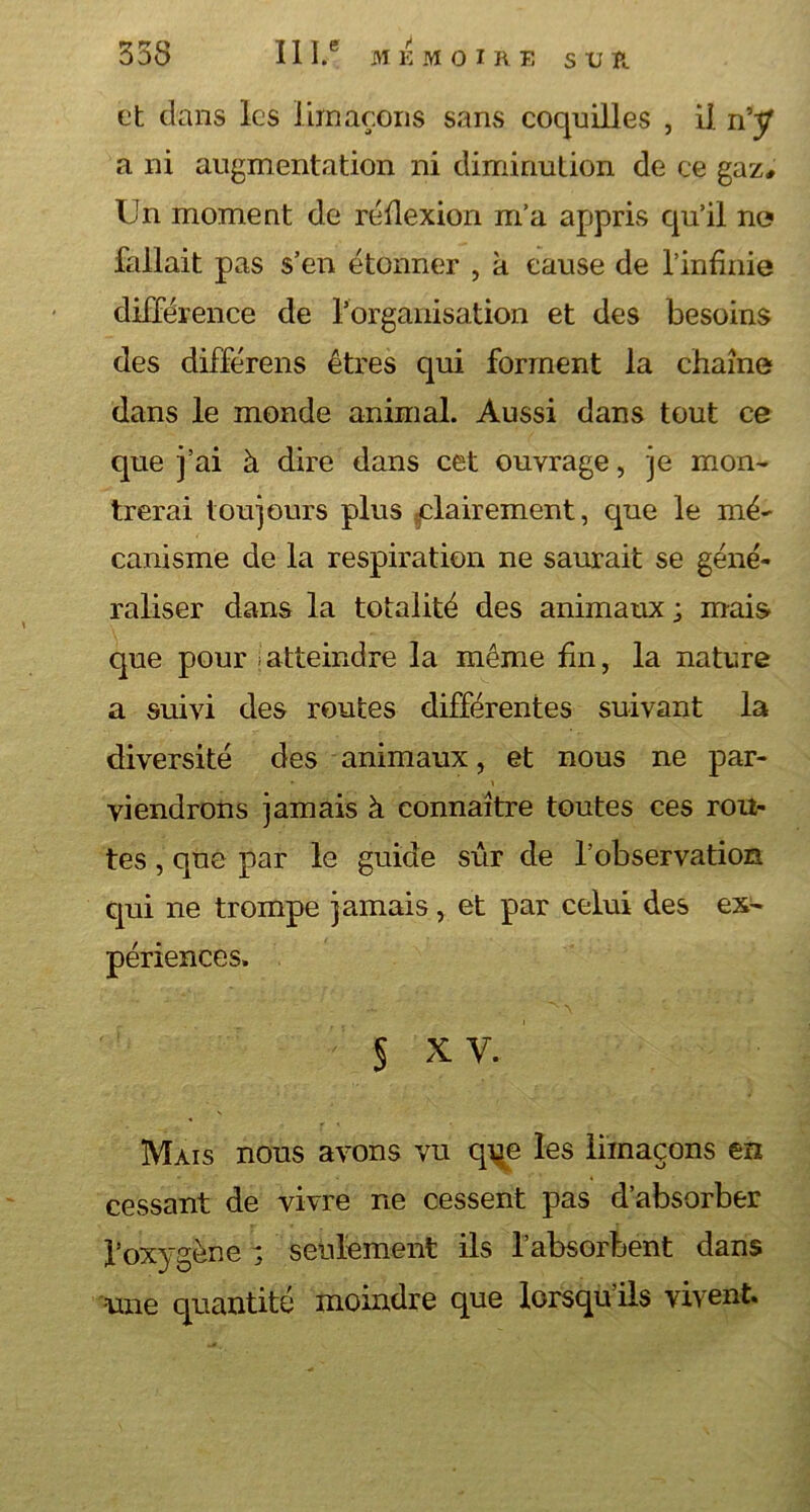 et dans les limaçons sans coquilles , il n’y a ni augmentation ni diminution de ce gaz. Un moment de réflexion m’a appris qu’il no fallait pas s’en étonner , à cause de l’infinie différence de l’organisation et des besoins des différens êtres qui forment la chaîne dans le monde animal. Aussi dans tout ce que j’ai à dire dans cet ouvrage, je mon- trerai toujours plus -clairement, que le mé- canisme de la respiration ne saurait se géné- raliser dans la totalité des animaux ; mais que pour \atteindre la même fin, la nature a suivi des routes différentes suivant la diversité des animaux, et nous ne par- viendrons jamais à connaître toutes ces rou- tes , que par le guide sûr de l’observation qui ne trompe jamais, et par celui des ex- périences. § x v. Mais nous avons vu qrçe les limaçons en cessant de vivre ne cessent pas d’absorber l’oxygène ; seulement ils l’absorbent dans ■une quantité moindre que lorsqu ils vivent.