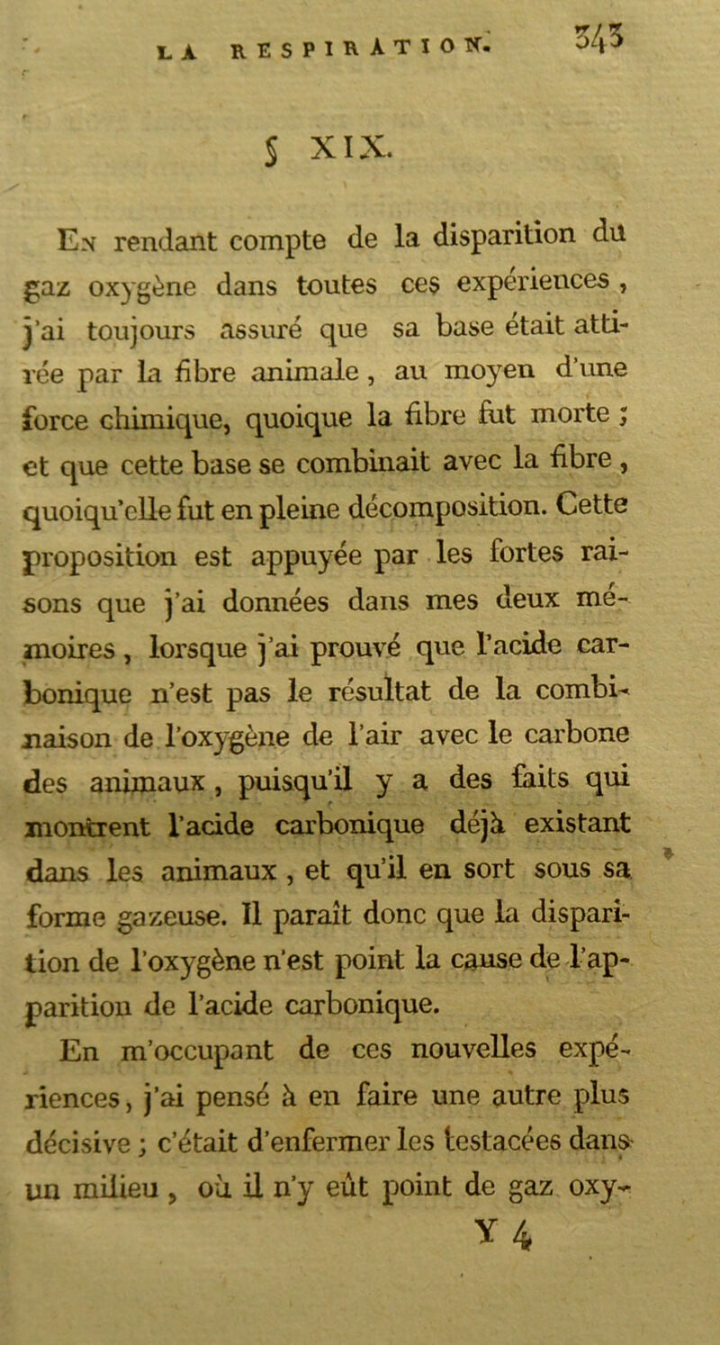 § XIX. En rendant compte de la disparition du gaz oxygène dans toutes ces expériences , j’ai toujours assuré que sa base était atti- rée par la fibre animale, au moyen d’une force chimique, quoique la fibre fut morte ; et que cette base se combinait avec la fibre , quoiqu’elle fut en pleine décomposition. Cette proposition est appuyée par les fortes rai- sons que j’ai données dans mes deux mé- moires , lorsque j’ai prouvé que l’acide car- bonique n’est pas le résultat de la combi^ liaison de l’oxygène de l’air avec le carbone des animaux , puisqu’il y a des laits qui montrent l’acide carbonique déjà existant dans les animaux , et qu’il en sort sous sa forme gazeuse. Il paraît donc que la dispari- tion de l’oxygène n’est point la cause de l’ap- parition de l’acide carbonique. En m’occupant de ces nouvelles expé- riences, j’ai pensé h en faire une autre plus décisive ; c’était d’enfermer les lestacées dan» un milieu , où il n’y eût point de gaz oxy-^