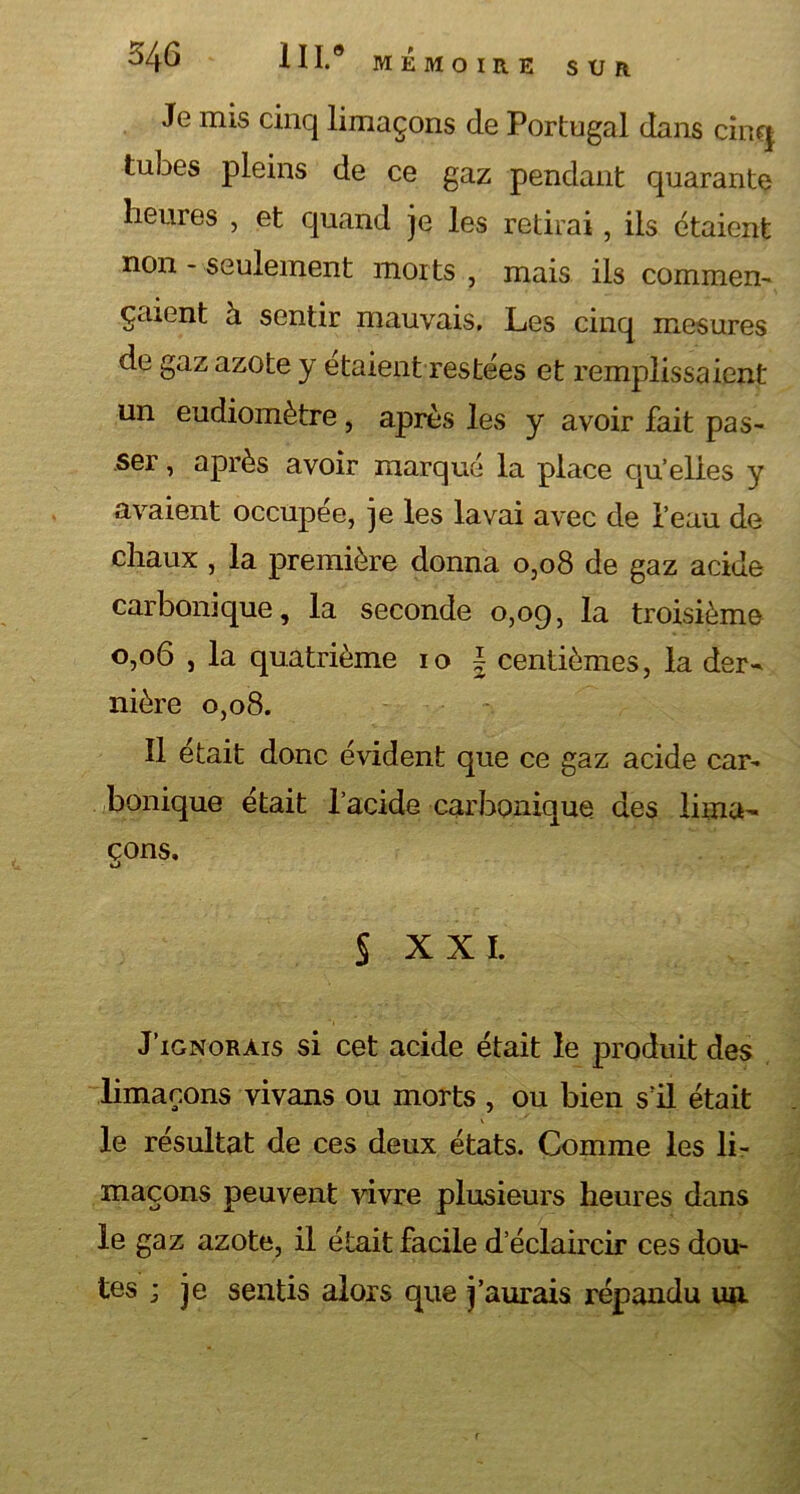 Je mis cinq limaçons de Portugal dans cinq tubes pleins de ce gaz pendant quarante heures , et quand je les retirai, ils étaient non - seulement morts, mais ils commen- çaient à sentir mauvais. Les cinq mesures de gaz azote y étaient restées et remplissaient un eudiomètre, après les y avoir fait pas- ser , après avoir marqué la place qu’elies y avaient occupée, je les lavai avec de l’eau de chaux , la première donna 0,08 de gaz acide carbonique, la seconde 0,09, la troisième 0,06 , la quatrième 10 \ centièmes, la der- nière 0,08. Il était donc évident que ce gaz acide car- bonique était l’acide carbonique des lima- çons. S xxi. J’ignorais si cet acide était le produit des limaçons vivans ou morts , ou bien s’il était le résultat de ces deux états. Comme les li- maçons peuvent vivre plusieurs heures dans le gaz azote, il était facile d’éclaircir ces dou- tes ; je sentis alors que j’aurais répandu un