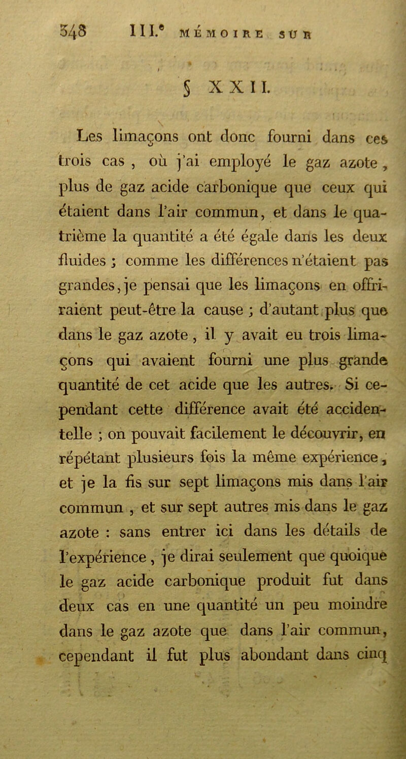 § XXII. Les limaçons ont donc fourni dans ces trois cas , où j’ai employé le gaz azote , plus de gaz acide carbonique que ceux qui étaient dans l’air commun, et dans le qua- trième la quantité a été égale dans les deux fluides ; comme les différences n’étaient pas grandes, je pensai que les limaçons en offri- raient peut-être la cause ; d’autant plus que dans le gaz azote, il y avait eu trois lima- çons qui avaient fourni une plus grande quantité de cet acide que les autres. Si ce- pendant cette différence avait été acciden- telle ; on pouvait facilement le découvrir, en répétant plusieurs fois la même expérience, et je la fis sur sept limaçons mis dans l’air commun , et sur sept autres mis dans le gaz azote : sans entrer ici dans les détails de l’expérience, je dirai seulement que quoique le gaz acide carbonique produit fut dans deux cas en une quantité un peu moindre dans le gaz azote que dans l’air commun, cependant il fut plus abondant dans cinq