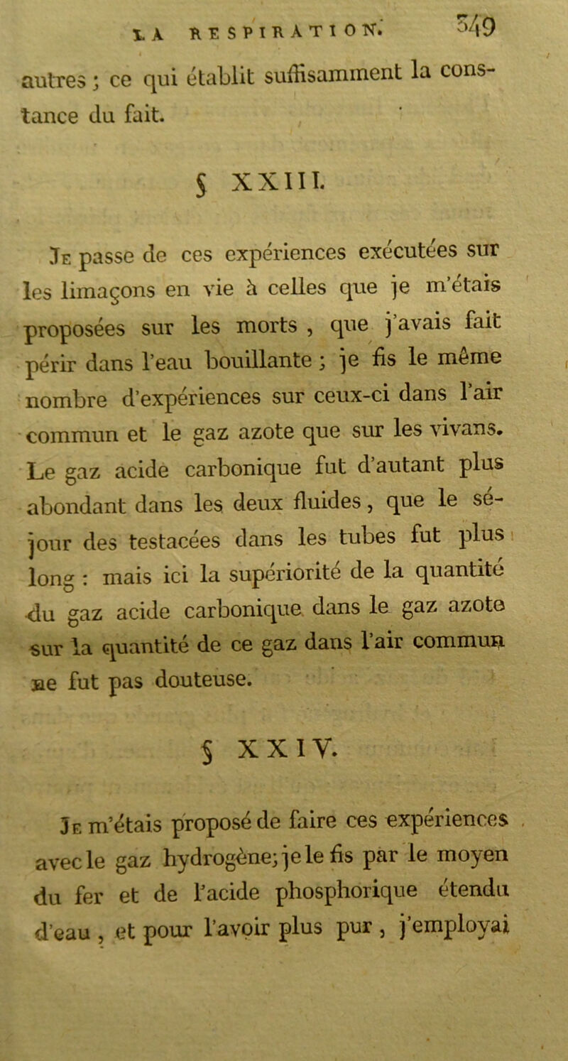 autres ; ce qui établit suffisamment la cons- tance du fait. 5 xxm. Je passe de ces expériences exécutées sur les limaçons en vie h celles que je m’étais proposées sur les morts , que j avais fait périr dans l’eau bouillante ; ]e fis le meme nombre d’expériences sur ceux-ci dans 1 air commun et le gaz azote que sur les vivans. Le gaz acide carbonique fut d autant plus abondant dans les deux fluides, que le sé- jour des testacées dans les tubes fut plus long : mais ici la supériorité de la quantité du gaz acide carbonique dans le gaz azote sur la quantité de ce gaz dans l’air commun ne fut pas douteuse. § XXIV. Je m’étais proposé de faire ces expériences avec le gaz hydrogène; je le fis par le moyen du fer et de l’acide phosphorique étendu d’eau , et pour l’avoir plus pur , j’employai