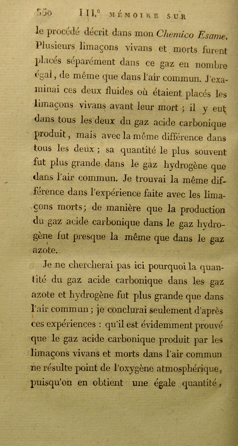 le pi ocede décrit dans mon Chemico Esame* Plusieurs limaçons vivans et morts furent placés séparément dans ce gaz en nombre égal, de même que dans l’air commun. J’exa* minai ces deux fluides où étaient placés les limaçons vivans avant leur mort ; il y eut dans tous les deux du gaz acide carbonique produit, mais avec la même différence dans tous les deux ; sa quantité le plus souvent fut plus grande dans le gaz hydrogène que dans l’air commun. Je trouvai la même dif- férence dans l’expérience faite avec les lima- çons mortsde manière que la production du gaz acide carbonique dans le gaz hydro- gène fut presque la même que dans le gaz azote. Je ne chercherai pas ici pourquoi la quan- tité du gaz acide carbonique dans les gaz azote et hydrogène fut plus grande que dans l’air commun ; je conclurai seulement d’après ces expériences : qu’il est évidemment prouvé que le gaz acide carbonique produit par les limaçons vivans et morts dans l’air commun ne résulte point de l’oxygène atmosphérique, puisqu’on en obtient une égale quantité,