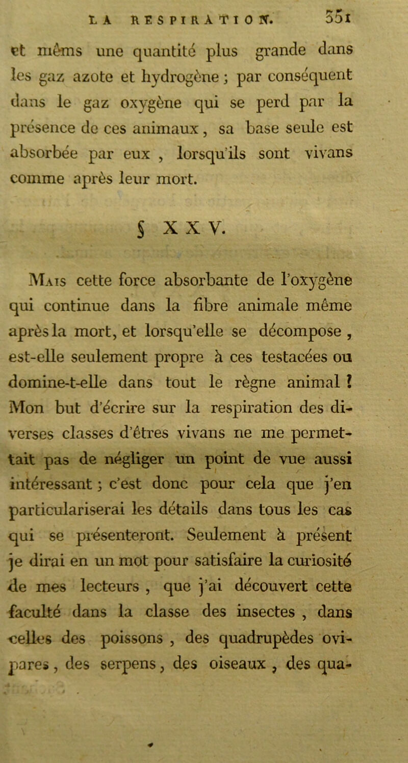 et mems une quantité plus grande dans les gaz azote et hydrogène ; par conséquent dans le gaz oxygène qui se perd par la présence de ces animaux, sa base seule est absorbée par eux , lorsqu'ils sont vivans comme après leur mort. S xxv. Mais cette force absorbante de l’oxygène qui continue dans la fibre animale môme après la mort, et lorsqu’elle se décompose, est-elle seulement propre à ces testacées ou domine-t-elle dans tout le règne animal ? Mon but d’écrire sur la respiration des di- verses classes d’êtres vivans ne me permet- tait pas de négliger un point de vue aussi intéressant ; c’est donc pour cela que j’en particulariserai les détails dans tous les cas qui se présenteront. Seulement à présent je dirai en un mot pour satisfaire la curiosité de mes lecteurs , que j’ai découvert cette faculté dans la classe des insectes , dans celles des poissons , des quadrupèdes ovi- pares , des serpens, des oiseaux , des qua-