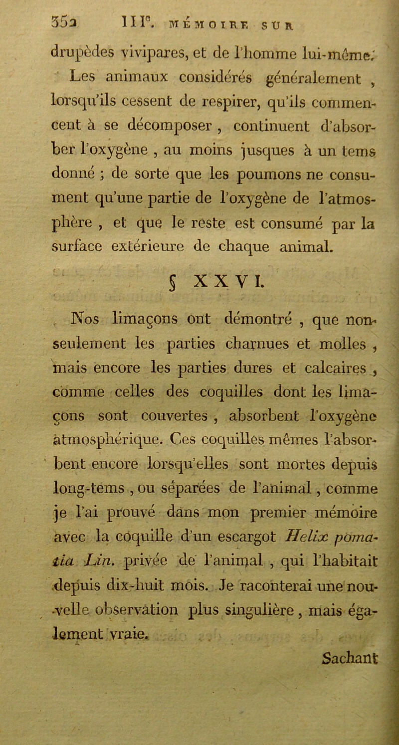 35a 1 I P. MÉMOIRE S XJ R drupèdes vivipares, et de l’homme lui-meme; Les animaux considérés généralement , lorsqu’ils cessent de respirer, qu’ils commen- cent à se décomposer , continuent d’absor- ber l’oxygène , au moins jusques à un tems donné ; de sorte que les poumons ne consu- ment qu’une partie de l’oxygène de l’atmos- phère , et que le reste est consumé par la surface extérieure de chaque animal. § XXVI. Nos limaçons ont démontré , que non- seulement les parties charnues et molles , mais encore les parties dures et calcaires , comme celles des coquilles dont les lima- çons sont couvertes , absorbent l’oxygène atmosphérique. Ces coquilles mêmes l’absor- bent encore lorsqu’elles sont mortes depuis long-tems , ou séparées de l’animal, comme je l’ai prouvé dans mon premier mémoire avec la coquille d’un escargot Hélix poma- lia Lin. privée de l’animal , qui l’habitait depuis dix-huit mois. Je raconterai une nou- •velle observation plus singulière , mais éga- lement vraie. L Sachant