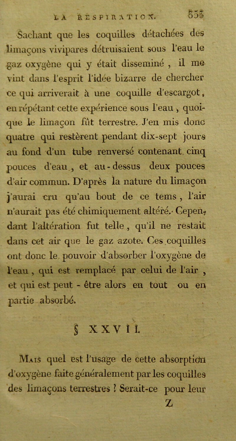 Imr MT LA R E S F I R A T I O X. Sachant que les coquilles détachées des limaçons vivipares détruisaient sous l’eau le gaz oxygène qui y était disséminé , il me vint dans l’esprit l’idée bizarre de chercher ce qui arriverait à une coquille d’escargot, en répétant cette expérience sous l’eau , quoi- que le limaçon fût terrestre. J’en mis donc quatre qui restèrent pendant dix-sept jours au fond d’un tube renversé contenant cinq pouces d’eau , et au-dessus deux pouces d’air commun. D’après la nature du limaçon j’aurai cru qu’au bout de ce tems , l’air n’aurait pas été chimiquement altéré.* Cepen- dant l’altération fut telle , qu’il ne restait dans cet air que le gaz azote* Ces,coquilles ont donc le pouvoir d’absorber l’oxygène de l’eau , qui est remplacé par celui de l’air , et qui est peut - être alors en tout ou en partie absorbé. § XXVII. Mais quel est l’usage de cette absorption d’oxygène faite généralement par les coquilles des limaçons terrestres l Serait-ce pour leur Z