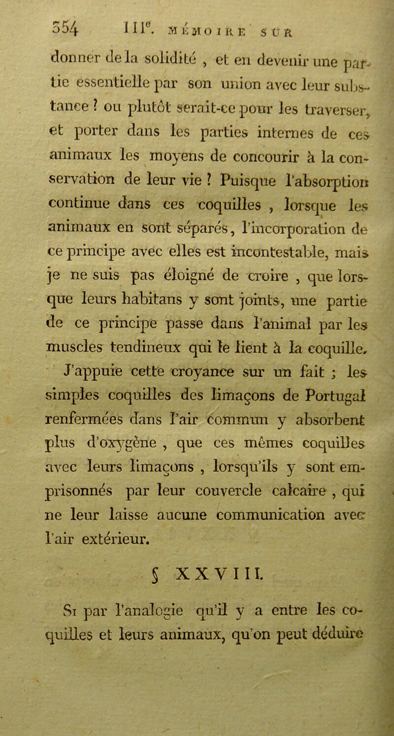 donner delà solidité , et en devenir une par- tie essentielle par son union avec leur subs- tance ? ou plutôt serait-ce pour les traverser, et porter dans les parties internes de ces animaux les moyens de concourir à la con- servation de leur vie 1 Puisque l’absorption continue dans ces coquilles , lorsque les animaux en sont séparés, l’incorporation de ce principe avec elles est incontestable, mais je ne suis pas éloigné de croire , que lors- que leurs habitans y sont joints, une partie de ce principe passe dans l’animal par les muscles tendineux qui le lient à la coquille» J’appuie cette croyance sur un fait ; les simples coquilles des limaçons de Portugal renfermées dans Pair commun y absorbent plus d’oxygène , que ces mêmes coquilles avec leurs limaçons , lorsqu’ils y sont em- prisonnés par leur couvercle calcaire , qui ne leur laisse aucune communication avec- Pair extérieur. $ XXVIII. Si par P analogie qu’il y a entre les co- quilles et leurs animaux, qu’on peut déduire