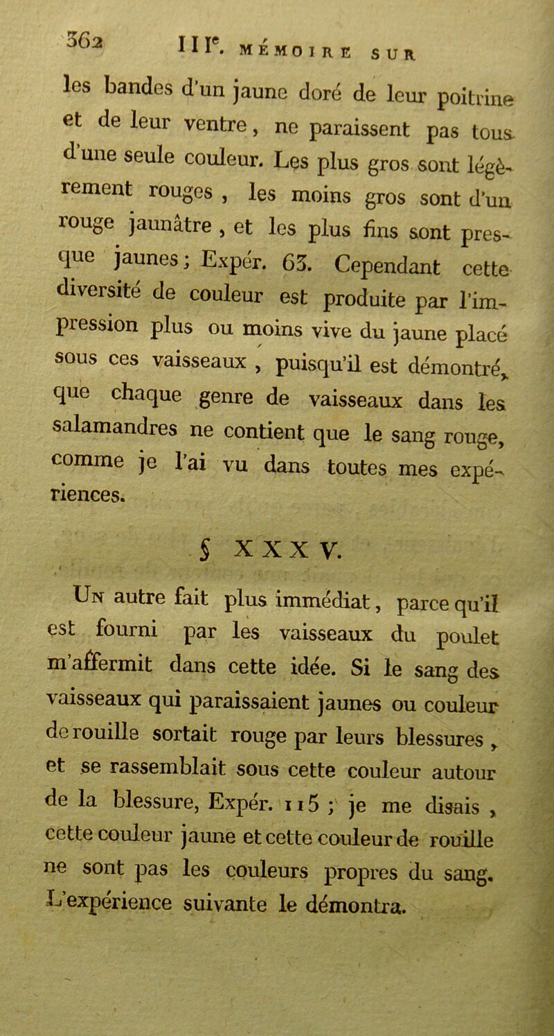 Ot>2 II T. MÉMOIRE SUR les bandes d’un jaune doré de leur poitrine et de leur ventre, ne paraissent pas tous, d’une seule couleur. Les plus gros sont légè- rement rouges , les moins gros sont d’un xouge jaunâtre , et les plus fins sont pres- que jaunes ; Expér. 63. Cependant cette diversité de couleur est produite par l’im- pression plus ou moins vive du jaune placé sous ces vaisseaux , puisqu’il est démontré, que chaque genre de vaisseaux dans les salamandres ne contient que le sang rouge, comme je l’ai vu dans toutes mes expé- riences. § XXXV. Un autre fait plus immédiat, parce qu’il est fourni par les vaisseaux du poulet m affermit dans cette idée. Si le sang des vaisseaux qui paraissaient jaunes ou couleur de rouille sortait rouge par leurs blessures , et se rassemblait sous cette couleur autour de la blessure, Expér. 115 ; je me disais , cette couleur jaune et cette couleur de rouille ne sont pas les couleurs propres du sang. L expérience suivante le démontra.