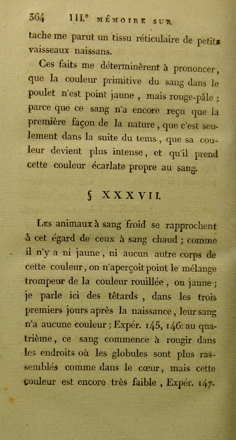 tache me parut un tissu réticulaire de petit» vaisseaux naissans. Ces faits me déterminèrent à prononcer, que la couleur primitive du sang dans le poulet n est point jaune , mais rouge-pâle parce que ce sang n’a encore reçu que la première façon de la nature , que c’est seu- lement dans la suite du tems , que sa cou- leur devient plus intense, et qu’il prend cette couleur écarlate propre au sang. § xxxyii. Les animaux à sang froid se rapprochent h cet égard de ceux à sang chaud ; comme ' il n’y n ni jaune, ni aucun autre corps de cette couleur, on n’aperçoit point le mélange trompeur de la couleur rouillée , ou jaune ; je parle ici des têtards , dans les trois premiers jours après la naissance, leur sang n’a aucune couleur ; Expér. 145, 146: au qua- trième, ce sang commence à rougir dans les endroits où les globules sont plus ras- semblés comme dans le coeur, mais cette couleur est encore très faible , Expér. 147. • »\