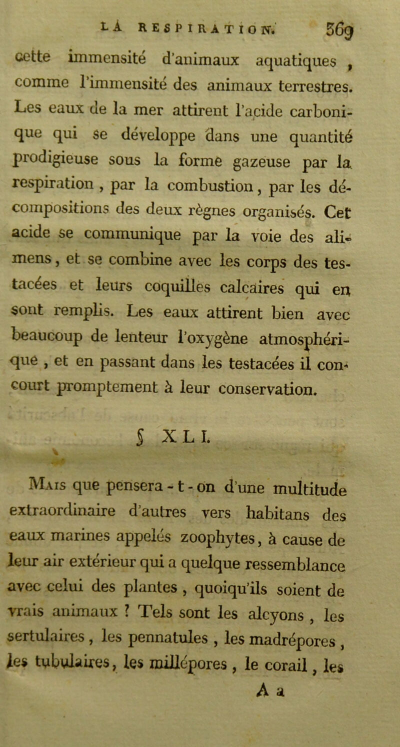 cette immensité d’animaux aquatiques , comme l’immensité des animaux terrestres. Les eaux de la mer attirent l’acide carboni- que qui se développe dans une quantité prodigieuse sous la forme gazeuse par la respiration , par la combustion, par les dé- compositions des deux règnes organisés. Cet acide se communique par la voie des ali- mens, et se combine avec les corps des tes- tacées et leurs coquilles calcaires qui en sont remplis. Les eaux attirent bien avec beaucoup de lenteur l’oxygène atmosphéri- que , et en passant dans les testacées il con- court promptement à leur conservation. S X L I. - * Mais que pensera -1 - on d’une multitude extraordinaire d’autres vers habitans des eaux marines appelés zoophytes, à cause de leur air extérieur qui a quelque ressemblance avec celui des plantes , quoiqu’ils soient de vrais animaux ? Tels sont les alcyons , les sertulaires , les pennatules , les madrépores , les tabulaires, les millépores , le corail, les À a