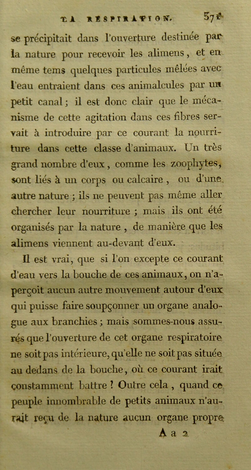 tA IlSPIlATTO^ ^7^' se précipitait dans l’ouverture destinee par- la nature pour recevoir les alimens, et en même tems quelques particules mêlées avec l’eau entraient dans ces animalcules par un petit canal ; il est donc clair que le méca- nisme de cette agitation dans ces fibres ser- vait à introduire par ce courant la nourri- ture dans cette classe d’animaux. Un très grand nombre d’eux , comme les zoophytes i sont liés à un corps ou calcaire , ou d’une, autre nature ; ils ne peuvent pas même aller chercher leur nourriture ; mais ils ont été organisés par la nature , de manière que les alimens viennent au-devant d’eux. Il est vrai, que si l’on excepte ce courant d’eau vers la bouche de ces animaux, on n’a- perçoit aucun autre mouvement autour d’eux qui puisse faire soupçonner un organe analo- gue aux branchies ; mais sommes-nous assu- rés que l’ouverture de cet organe respiratoire ne soit pas intérieure, qu’elle ne soit pas située au dedans de la bouche, où ce courant irait constamment battre ? Outre cela , quand ce peuple innombrable de petits animaux n’au- rait reçu de la nature aucun organe propre