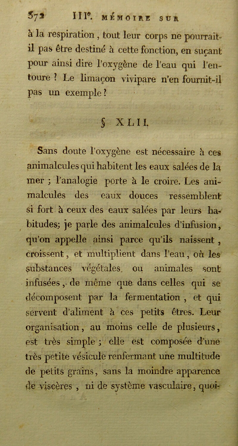 SUR 573 ÏII®. MÉMOIRE à la respiration , tout leur corps ne pourrait- il pas être destiné à cette fonction, en suçant pour ainsi dire l’oxygène de l’eau qui l’en- toure ? Le limaçon vivipare n’en fournit-il pas un exemple? § X L 11. Sans doute l’oxygène est nécessaire ù ces animalcules qui habitent les eaux salées de la mer ; l’analogie porte à. le croire. Les ani- malcules des eaux douces ressemblent si fort à ceux des eaux salées par leurs ha- bitudes; je parle des animalcules d’infusion, qu’on appelle ainsi parce qu’ils naissent , croissent, et multiplient dans l’eau, où les substances végétales, ou animales sont infusées, de même que dans celles qui se décomposent par la fermentation , et qui servent d’aliment à ces petits êtres. Leur organisation, au moins celle de plusieurs, est très simple ; elle est composée d’une très petite vésicule renfermant une multitude de petits grains, sans la moindre apparence de viscères , ni de système vasculaire, quoi-