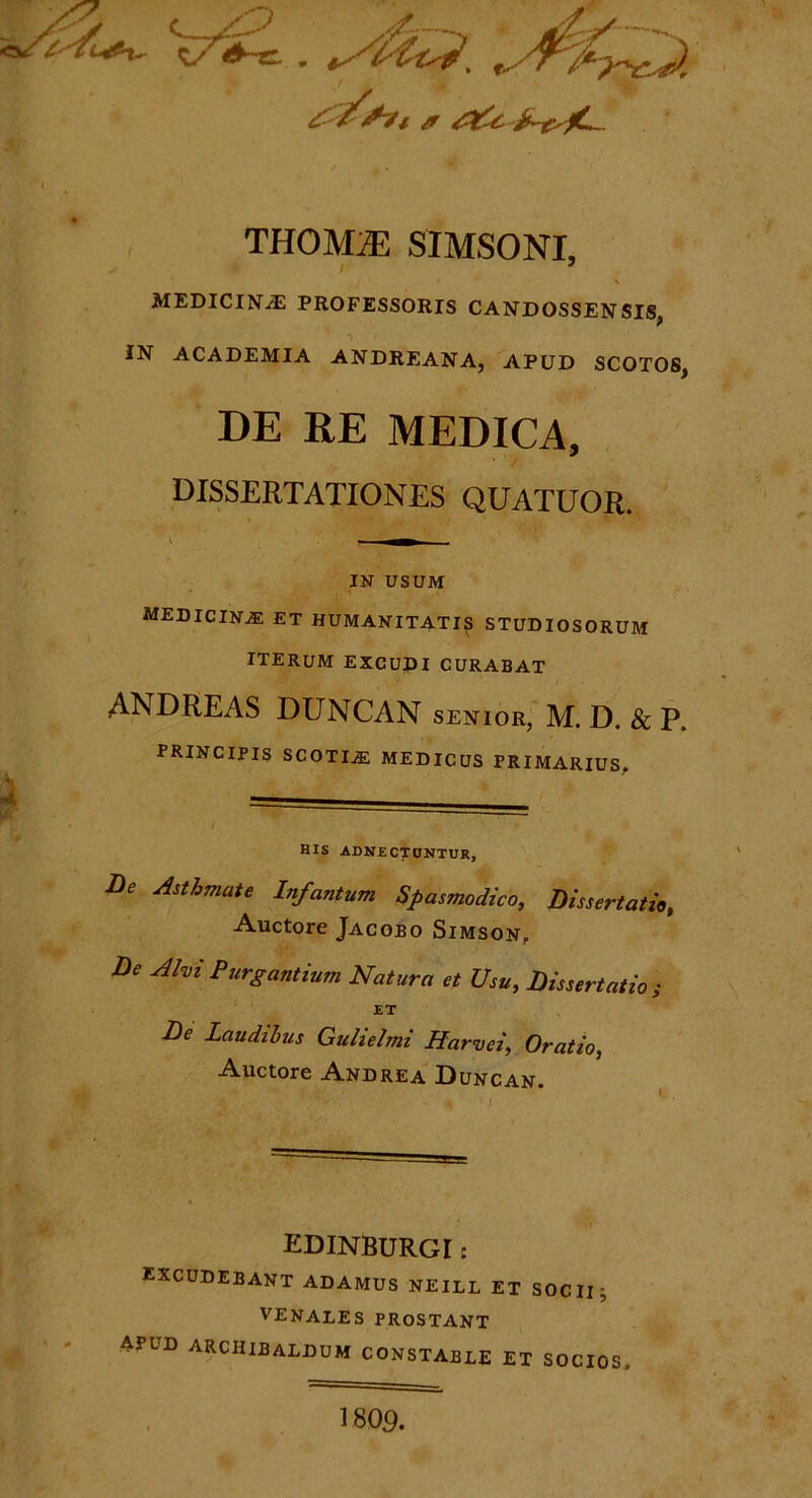 THOMrn SIMSONI, MEDICINiE PROFESSORIS CANDOSSENSIS, IN ACADEMIA ANDREANA, APUD SCOTOS, DE RE MEDICA, DISSERTATIONES QUATUOR. i 'Y-^S^'1 w , rn 1 ' . — IN USUM medicinae et humanitatis studiosorum iterum excudi curabat ANDREAS DUNCAN senior, M. D. & p. principis scotia: medicus primarius. i - * I , , -■ ■ 1 f HIS ADNECTCNTUR, De Asthmate Infantum Spasmodico, Dissertatio, Auctore Jacobo Simson, De Alvi Purgantium Natura et Usu, Dissertatio; ET De Laudihis Gulielmi Harvci, Oratio, Auctore Andrea Duncan. EDINBURGI: excudebant adamus neill et SOCII; VENALES PROSTANT APUD arciiibaldum constable et SOCIOS. 1809.