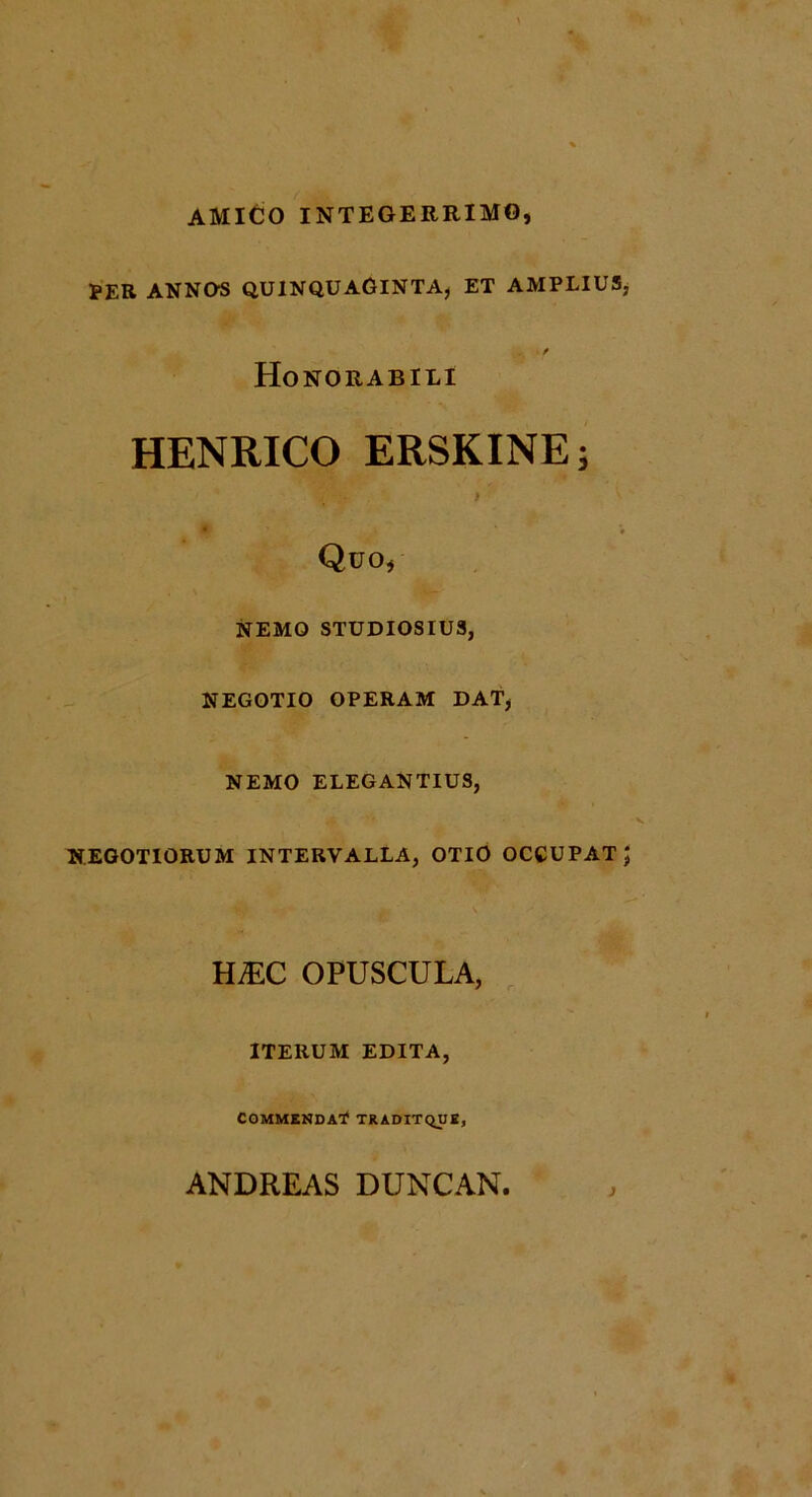 AMICIO INTEGERRIMO, tER ANNOS QUINQUAGINTA, ET AMPLIUS, . f Honorabili HENRICO ERSKINE; • V Quo, NEMO STUDIOSIUS, NEGOTIO OPERAM DAT, NEMO ELEGANTIUS, NEGOTIORUM INTERVALLA, OTIO OCCUPAT J HjEC OPUSCULA, ITERUM EDITA, COMMENDAT? TRADIT QUE, ANDREAS DUNCAN