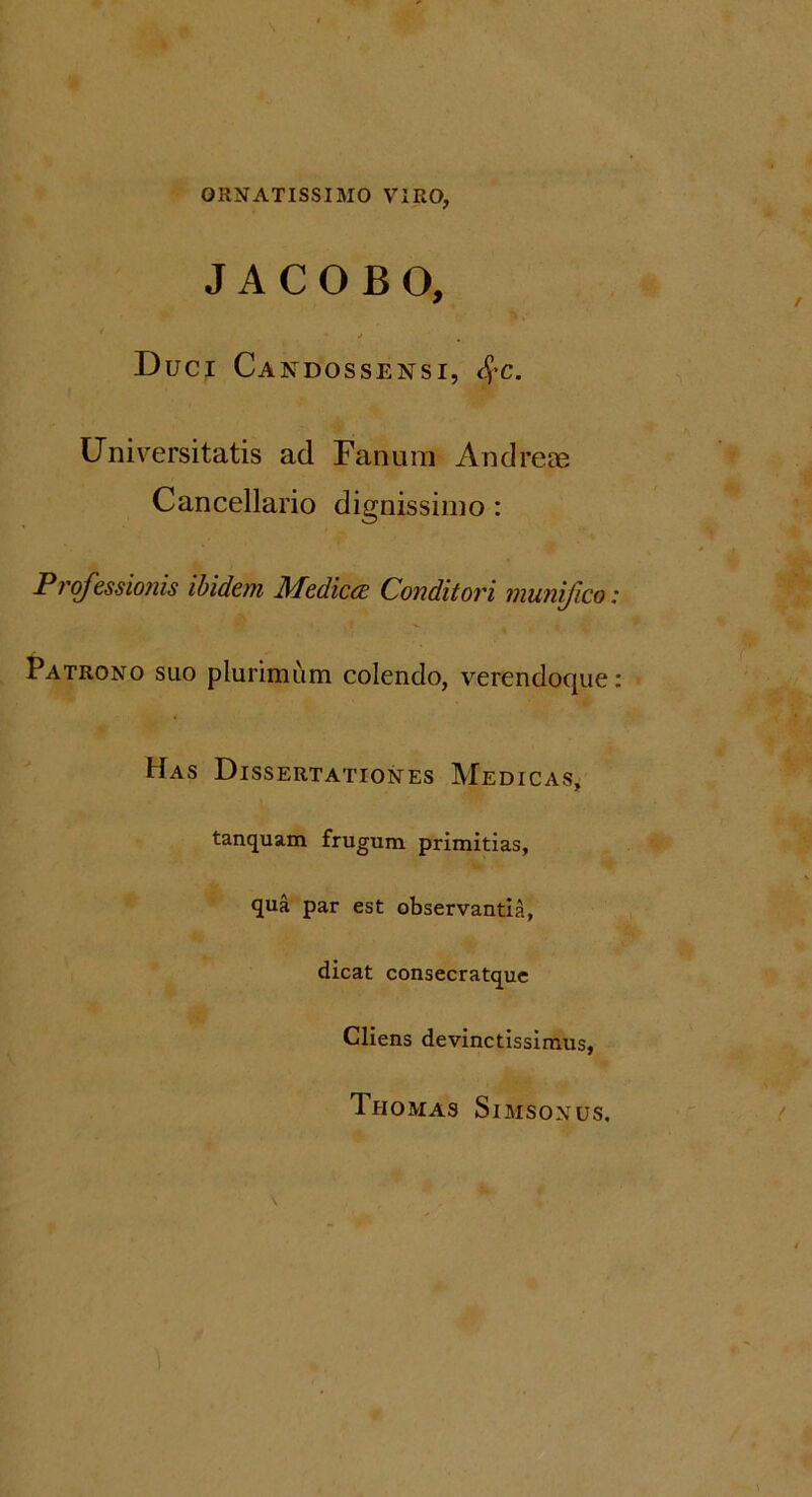 ORNATISSIMO VIRO, J A C O B O, Duci Candossensi, <£c. Universitatis ad Fanum Andrese Cancellario dignissimo: Professionis ibidem Medicce Conditori munifico Patrono suo plurimum colendo, verendoque Has Dissertationes Medicas, tanquam frugum primitias, qua par est observantia, dicat consecratque Cliens devinctissimus, Thomas Simsonus.