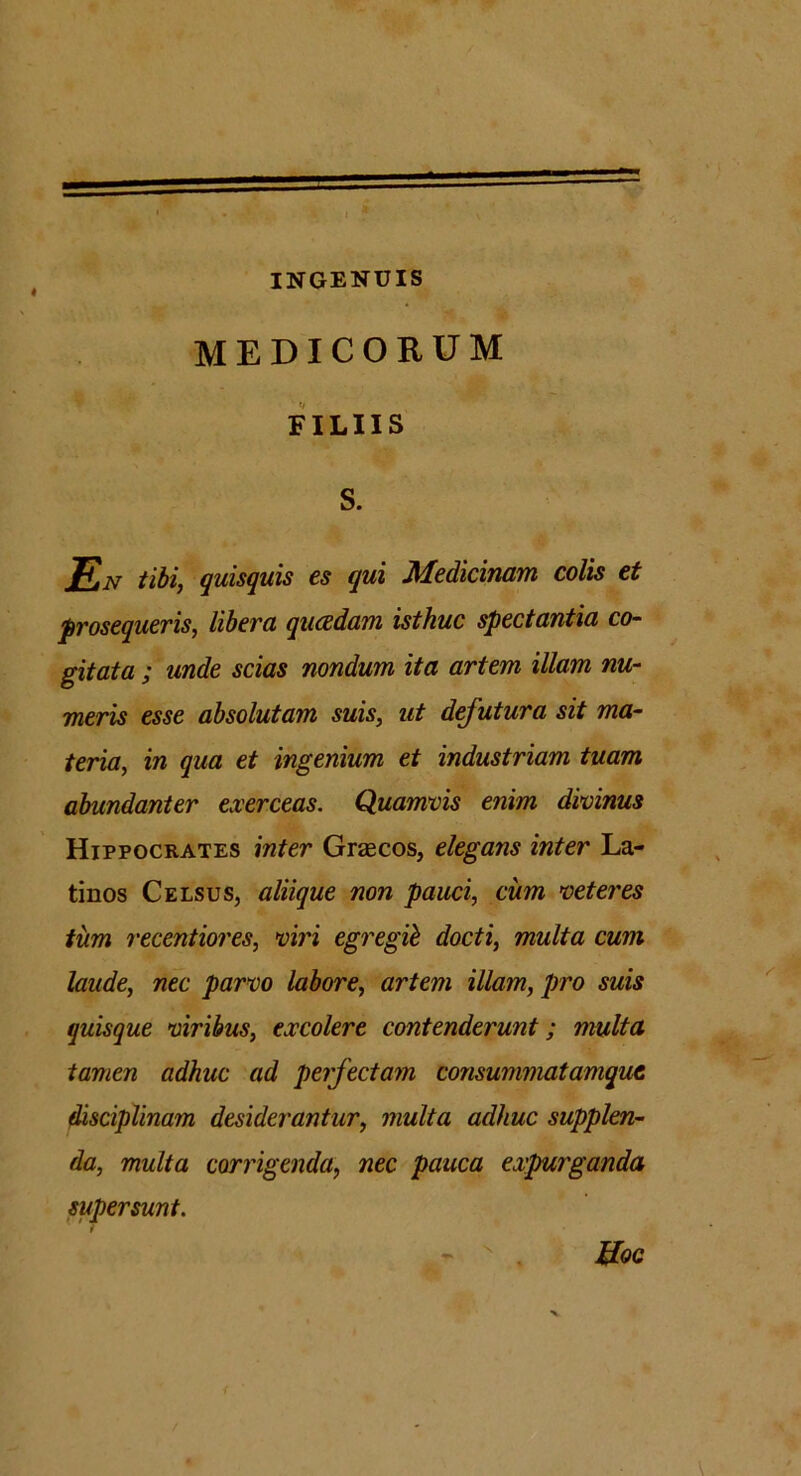 INGENUIS MEDICORUM FILIIS S. EN tibi, quisquis es qui Medicinam colis et prosequeris, libera quadam isthuc spectantia co- gitata ; unde scias nondum ita artem illam nu- meris esse absolutam suis, ut defutura sit ma- teria, in qua et ingenium et industriam tuam abundanter exerceas. Quamvis enim divinus Hippocrates inter Grascos, elegans inter La- tinos Celsus, aliique non pauci, cum veteres tum recentiores, viri egregii docti, multa cum laude, nec parvo labore, artem illam, pro suis quisque viribus, excolere contenderunt; multa tamen adhuc ad perfectam consummatamqut disciplinam desiderantur, multa adhuc supplen- da, multa corrigenda, nec pauca expurganda supersunt. Uoc x