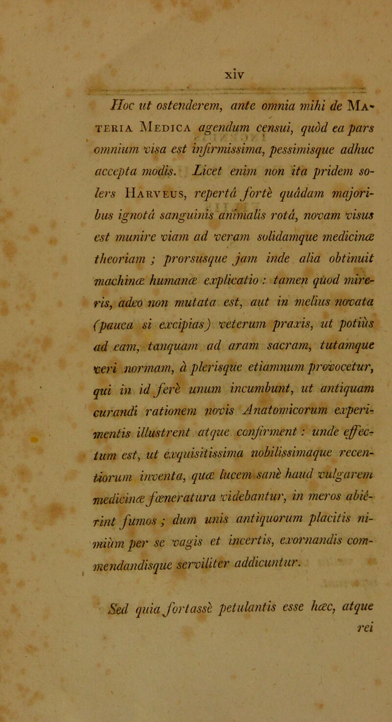 IIoc ut ostenderem, ante omnia mihi de Ma» y teria ]\Iedica agendum censui, quod ea pars * . • omnium visa est infirmissima, pessimisque adhuc accepta modis. Licet enim non ita pridem so- ler s Harveus, reperta forti quadam majori- bus ignota sanguinis animalis rota, novam visus est munire viam ad veram solidamque medicinae theoriam ; prorsusque jam inde alia obtinuit machmce humana explicatio : tamen quod mire- ris, adeo non mutata est, aut in melius novata (pauca si excipias) veterum praxis, ut potius ad eam, tanquam ad aram sacram, tutamque veri normam, a plerisque etiammm provocetur, qui in id fere unum incumbunt, ut antiquam curandi rationem novis Anatomicorum experi- mentis illustrent atque confirment: unde effec- tum est, ut exquisitissima nobilissimaque recen- Uorum inventa, quee lucem sani haud vulgarem medicince fcener a tura videbantur, in meros abie- rint fumos ; dum unis antiquorum placitis ni- mium per se vagis et incertis, exornandis com- mendandisque serviliter addicuntur. Sed quia fortassl petulantis esse heee, atque rei