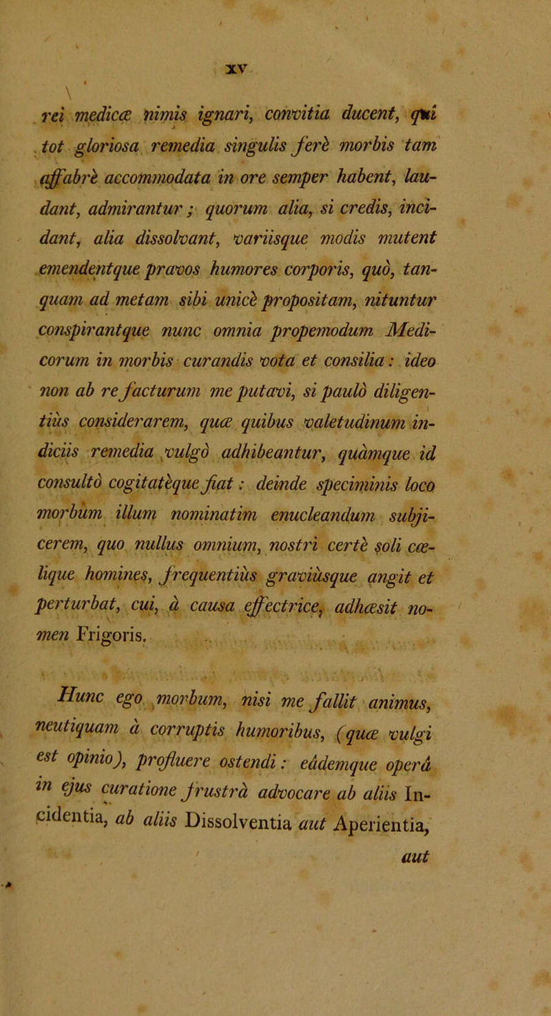 rei medicae nimis ignari, convitia ducent, qui tot gloriosa remedia singulis feri morbis tam dffabrl accommodata in ore semper habent, lau- dant, admirantur ; quorum alia, si credis, inci- dant, alia dissolvant, variisque moclis mutent emendentque pravos humores corporis, quo, tan- quam ad metam sibi unici propositam, nituntur conspirantque nunc omnia propemodum Medi- corum in morbis curandis vota et consilia: ideo non ab re facturum me putavi, si pauld diligen- tius considerarem, quce quibus valetudinum in- diciis remedia ,vulgd adhibeantur, quamque id consultd cogitatique fiat: deinde speciminis loco morbum illum nominatim enucleandum subji- cerem, quo nullus omnium, nostri certi soli coe- lique homines, frequentius graviusque angit et perturbat, cui, d causa effectrice, adhcesit no- men Frigoris. t /. * V . % ... \ s Hunc ego morbum, nisi me fallit animus, neutiquam d corruptis humoribus, (quce vulgi est opinio), profluere ostendi: eddemque operd in ejus curatione frustra advocare ab aliis In- cidentia, ab aliis Dissolventia aut Aperientia, aut