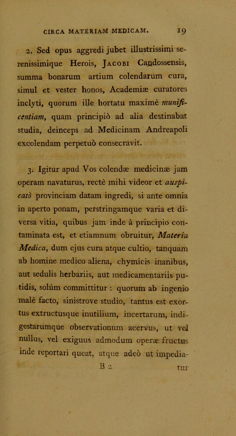 2. Sed opus aggredi jubet illustrissimi se- renissimique Herois, Jacobi Candossensis, summa bonarum artium colendarum cura, simul et vester honos, Academiae curatores inclyti, quorum ille hortatu maxime muniji- centiam, quam principio ad alia destinabat studia, deinceps ad Medicinam Andreapoli excolendam perpetuo consecravit. 3. Igitur apud Vos colendae medicinae jam operam navaturus, recte mihi videor et auspi- cato provinciam datam ingredi, si ante omnia in aperto ponam, perstringamque varia et di- versa vitia, quibus jam inde a principio con- taminata est, et etiamnum obruitur, Materia Medica, dum ejus cura atque cultio, tanquam ab homine medico aliena, chymicis inanibus, aut sedulis herbariis, aut medicamentariis pu- tidis, solum committitur : quorum ab ingenio male facto, sinistrove studio, tantus est exor- tus extructusque inutilium, incertarum, indi- gestarumque observationum acervus, ut vel nullus, vel exiguus admodum operae fructus inde reportari queat, atque adeo ut impedia- B 2 tur