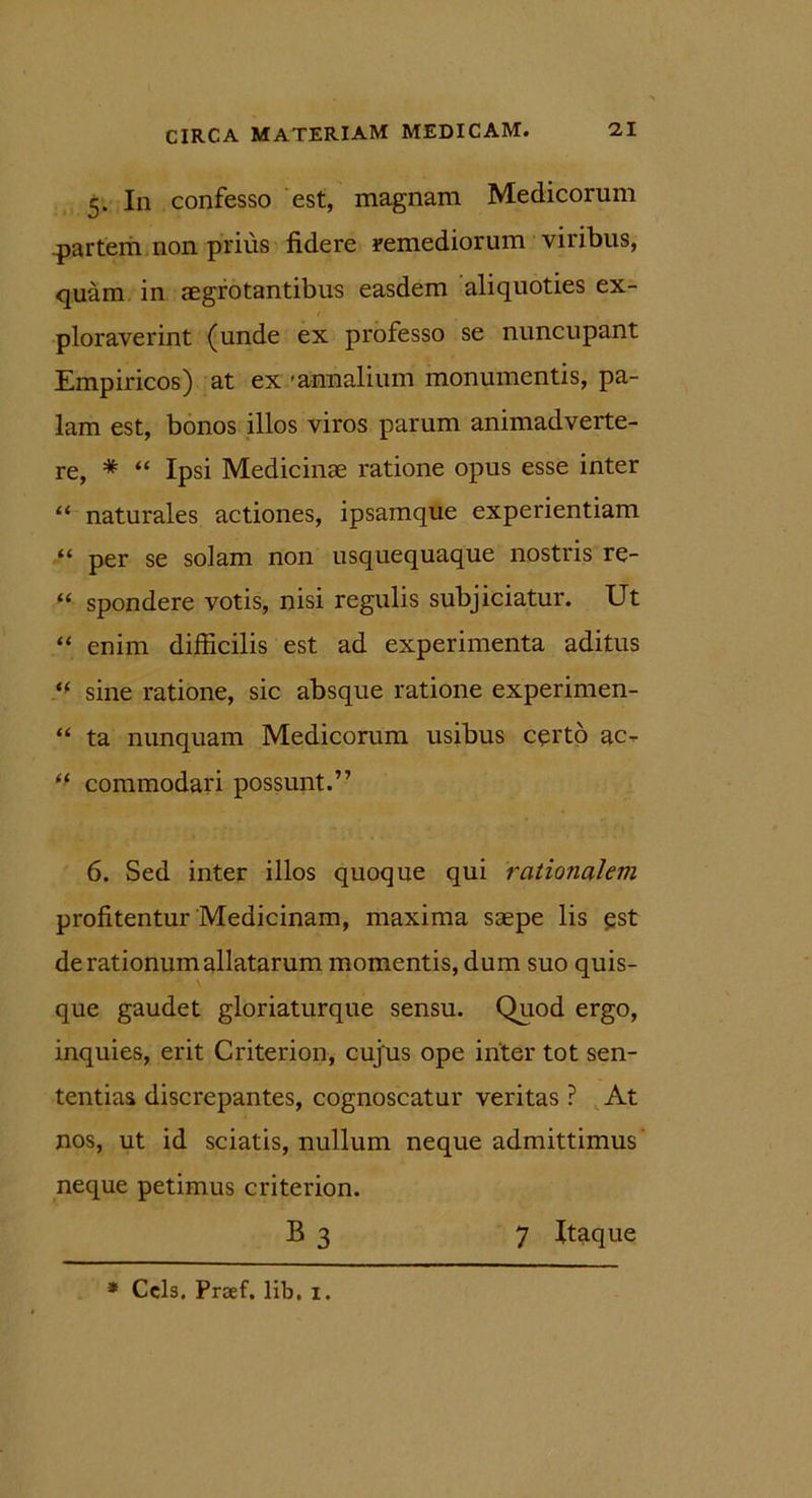 5. In confesso est, magnam Medicorum partem non prius fidere remediorum viribus, quam in aegrotantibus easdem aliquoties ex- ploraverint (unde ex professo se nuncupant Empiricos) at ex - annalium monumentis, pa- lam est, bonos illos viros parum animadverte- re, * “ Ipsi Medicinae ratione opus esse inter “ naturales actiones, ipsamque experientiam “ per se solam non usquequaque nostris re- “ spondere votis, nisi regulis subjiciatur. Ut “ enim difficilis est ad experimenta aditus “ sine ratione, sic absque ratione experimen- “ ta nunquam Medicorum usibus certo ac^ tf commodari possunt.” 6. Sed inter illos quoque qui rationalem profitentur Medicinam, maxima saepe lis est de rationum allatarum momentis, dum suo quis- que gaudet gloriaturque sensu. Quod ergo, inquies, erit Criterion, cujus ope inter tot sen- tentias discrepantes, cognoscatur veritas ? At nos, ut id sciatis, nullum neque admittimus neque petimus criterion. B 3 7 Itaque * Ccls. Prsef. lib, 1.