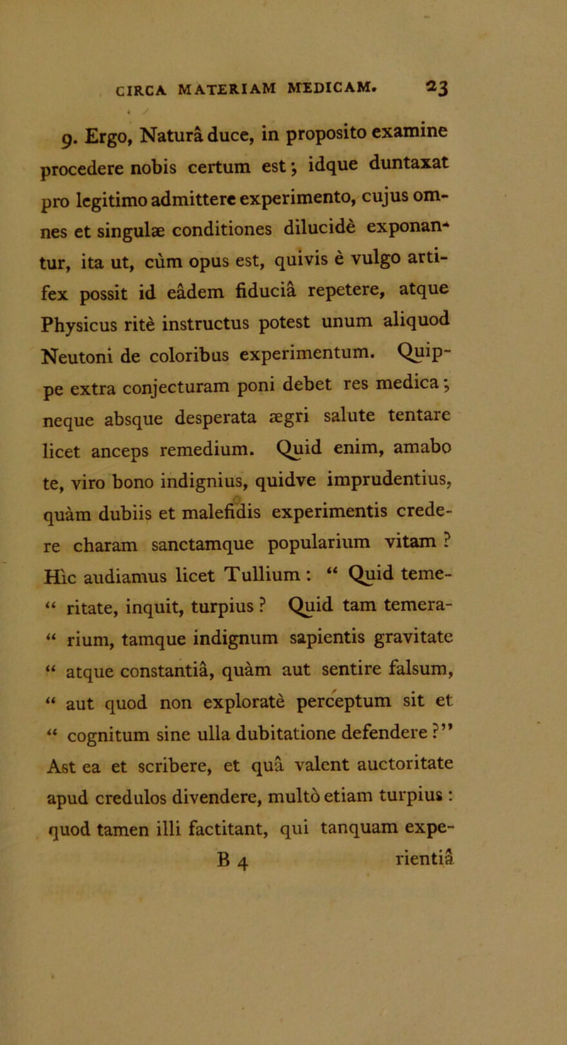 9. Ergo, Natura duce, in proposito examine procedere nobis certum est *, idque duntaxat pro legitimo admittere experimento, cujus om- nes et singulae conditiones dilucide exponan-* tur, ita ut, cum opus est, quivis e vulgo arti- fex possit id eadem fiducia repetere, atque Physicus rite instructus potest unum aliquod Neutoni de coloribus experimentum. Quip- pe extra conjecturam poni debet res medica \ neque absque desperata aegri salute tentare licet anceps remedium. Quid enim, amabo te, viro bono indignius, quidve imprudentius, quam dubiis et malefidis experimentis crede- re charam sanctamque popularium vitam ? Hic audiamus licet Tullium : “ Quid teme- “ ritate, inquit, turpius ? Quid tam temera- “ rium, tamque indignum sapientis gravitate “ atque constantia, quam aut sentire falsum, “ aut quod non explorate perceptum sit et “ cognitum sine ulla dubitatione defendere ?” Ast ea et scribere, et qua valent auctoritate apud credulos divendere, multo etiam turpius : quod tamen illi factitant, qui tanquam expe- B 4 rientia